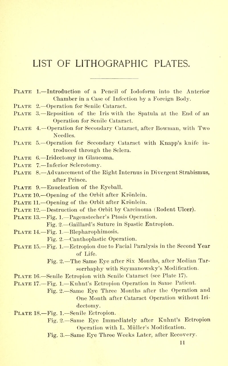 LIST OF LITHOGRAPHIC PLATES. Plate 1.—Introduction of a Pencil of Iodoform into the Anterior Chamber in a Case of Infection by a Foreign Body. Plate 2.—Operation for Senile Cataract. Plate 3.—Beposition of the Iris with the Spatula at the End of an Operation for Senile Cataract. Plate 4.—Operation for Secondary Cataract, after Bowman, with Two Needles. Plate 5.—Operation for Secondary Cataract with Knapp's knife in- troduced through the Sclera. Plate 6.—Iridectomy in Glaucoma. Plate 7.—Inferior Sclerotomy. Plate 8.—Advancement of the Eight Internus in Divergent Strabismus, after Prince. Plate 9.—Enucleation of the Eyeball. Plate 10.—Opening of the Orbit after Kronlein. Plate 11.—Opening of the Orbit after Kronlein. Plate 12.—Destruction of the Orbit by Carcinoma (Eodent Ulcer). Plate 13.—Fig. 1.—Pagenstecher's Ptosis Operation. Fig. 2.—Gaillard's Suture in Spastic Entropion. Plate 14.—Fig. 1.—Blepharophimosis. Fig. 2.—Canthoplastic Operation. Plate 15.—Fig. 1.—Ectropion due to Facial Paralysis in the Second Year of Life. Fig. 2.—The Same Eye after Six Months, after Median Tar- sorrhaphy with Szymanowsky's Modification. Plate 16.—Senile Ectropion with Senile Cataract (see Plate 17). Plate 17.—Fig. 1.—Kuhnt's Ectropion Operation in Same Patient. Fig. 2.—Same Eye Three Months after the Operation and One Month after Cataract Operation without Iri- dectomy. Plate 18.—Fig. 1.—Senile Ectropion. Fig. 2.—Same Eye Immediately after Kuhnt's Ectropion Operation with L. Miiller's Modification. Fig. 3.—Same Eye Three Weeks Later, after Eecovery.