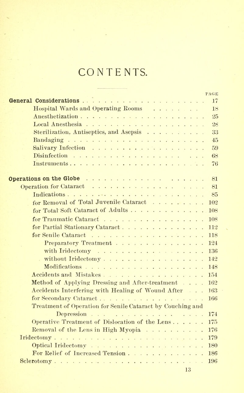 CONTE NTS. TAGE General Considerations 17 Hospital Wards and Operating Eooms 18 Anesthetization . 25 Local Anesthesia 28 Sterilization, Antiseptics, and Asepsis 33 Bandaging 45 Salivary Infection 59 Disinfection 68 Instruments «... . 76 Operations on the Globe 81 Operation for Cataract 81 Indications , 85 for Removal of Total Juvenile Cataract 102 for Total Soft Cataract of Adults 108 for Traumatic Cataract 108 for Partial Stationary Cataract 112 for Senile Cataract 118 Preparatory Treatment 124 with Iridectomy 136 without Iridectomy 142 Modifications 148 Accidents and Mistakes 154 Method of Applying Dressing and After-treatment .... 162 Accidents Interfering with Healing of Wound After . . 163 for Secondary Cataract 166 Treatment of Operation for Senile Cataract by Couching and Depression 174 Operative Treatment of Dislocation of the Lens 175 Removal of the Lens in High Myopia 176 Iridectomy 179 Optical Iridectomy 180 For Relief of Increased Tension 186 Sclerotomy 196 L3