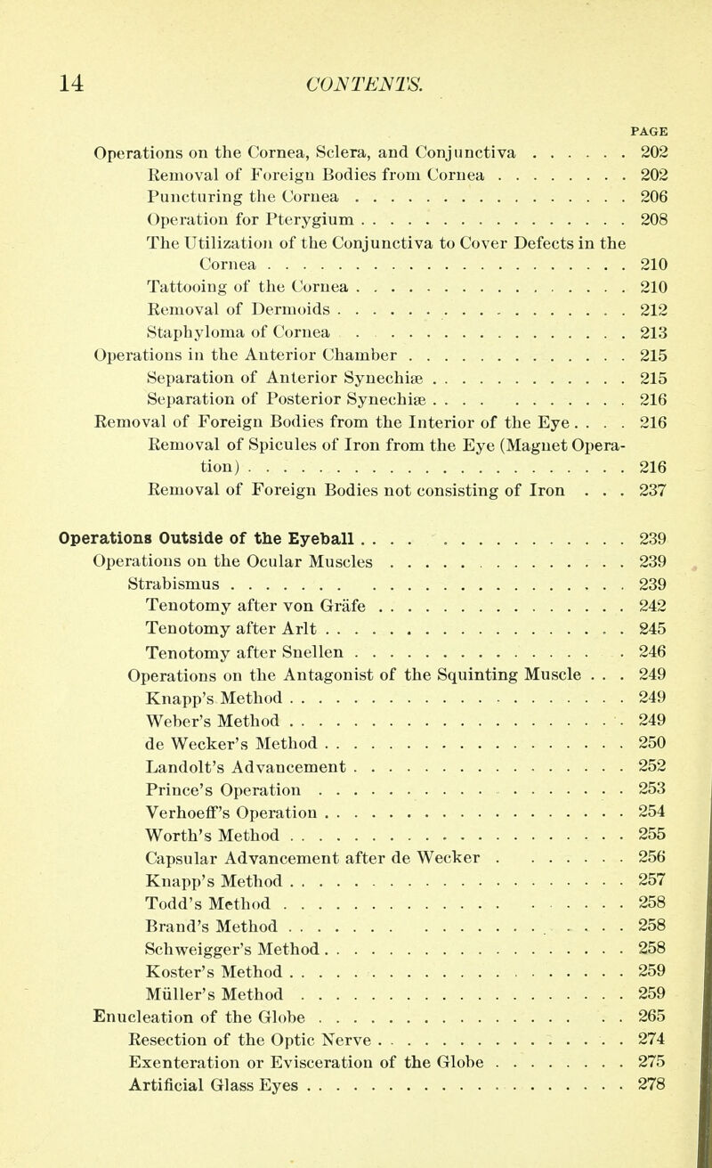 PAGE Operations on the Cornea, Sclera, and Conjunctiva 202 Removal of Foreign Bodies from Cornea 202 Puncturing the Cornea . 206 Operation for Pterygium 208 The Utilization of the Conjunctiva to Cover Defects in the Cornea 210 Tattooing of the Cornea 210 Eemoval of Dermoids . 212 Staphyloma of Cornea 213 Operations in the Anterior Chamber 215 Separation of Anterior Synechise 215 Separation of Posterior Synechia 216 Eemoval of Foreign Bodies from the Interior of the Eye .... 216 Eemoval of Spicules of Iron from the Eye (Magnet Opera- tion) 216 Eemoval of Foreign Bodies not consisting of Iron . . . 237 Operations Outside of the Eyeball .... 239 Operations on the Ocular Muscles 239 Strabismus 239 Tenotomy after von Grafe 242 Tenotomy after Arlt 245 Tenotomy after Snellen 246 Operations on the Antagonist of the Squinting Muscle . . . 249 Knapp's Method 249 Weber's Method .249 de Wecker's Method 250 Landolt's Advancement 252 Prince's Operation 253 Verhoeff's Operation 254 Worth's Method 255 Capsular Advancement after de Wecker 256 Knapp's Method 257 Todd's Method . 258 Brand's Method .... 258 Schweigger's Method 258 Roster's Method 259 Miiller's Method 259 Enucleation of the Globe 265 Eesection of the Optic Nerve . 274 Exenteration or Evisceration of the Globe 275 Artificial Glass Eyes 278