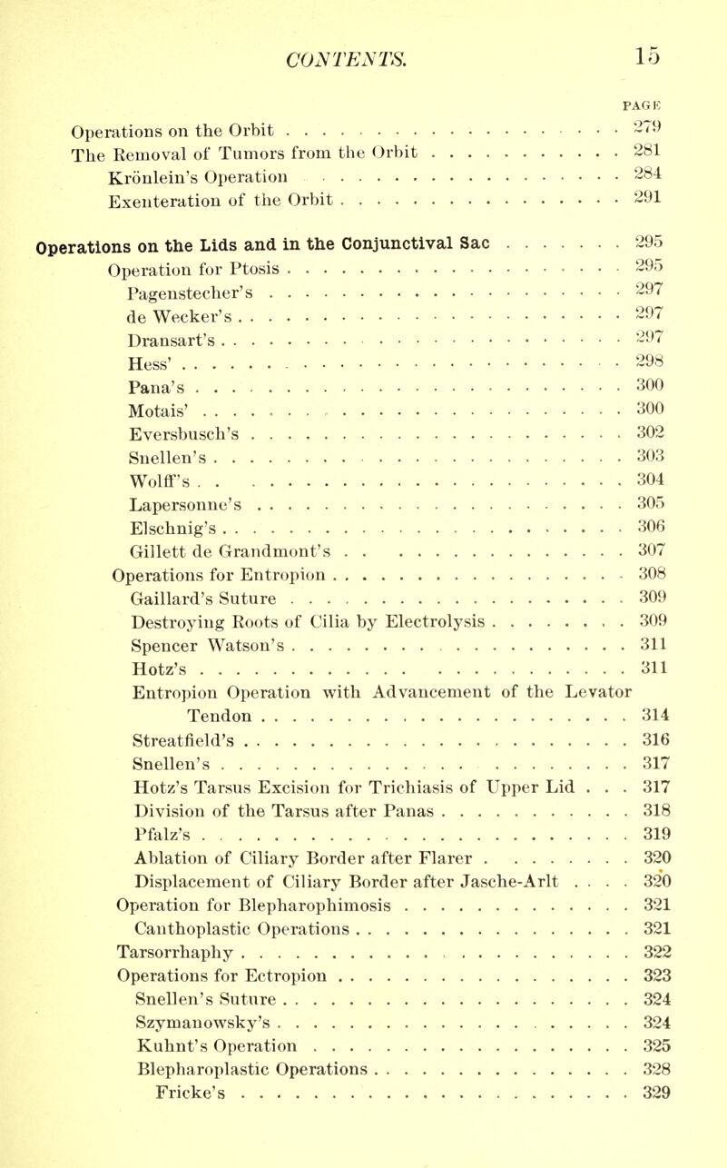 PAGE Operations on the Orbit 279 The Removal of Tumors from the Orbit 281 Kronlein's Operation 284 Exenteration of the Orbit 291 Operations on the Lids and in the Conjunctival Sac 295 Operation for Ptosis 295 Pagenstecher's 297 de Wecker's 297 Dransart's 297 Hess' 298 Pana's 300 Motais' 300 Eversbusch's 302 Snellen's 303 Wolff's 304 Lapersonne's 305 Elschnig's 306 Gillett de Grandmont's 307 Operations for Entropion 308 Gaillard's Suture 309 Destroying Roots of Cilia by Electrolysis 309 Spencer Watson's 311 Hotz's 311 Entropion Operation with Advancement of the Levator Tendon 314 Streatfield's 316 Snellen's 317 Hotz's Tarsus Excision for Trichiasis of Upper Lid . . . 317 Division of the Tarsus after Panas 318 Pfalz's 319 Ablation of Ciliary Border after Flarer 320 Displacement of Ciliary Border after Jasche-Arlt .... 320 Operation for Blepharophimosis 321 Canthoplastic Operations 321 Tarsorrhaphy 322 Operations for Ectropion 323 Snellen's Suture 324 Szymanowsky's 324 Kuhnt's Operation 325 Blepharoplastic Operations 328 Fricke's 329