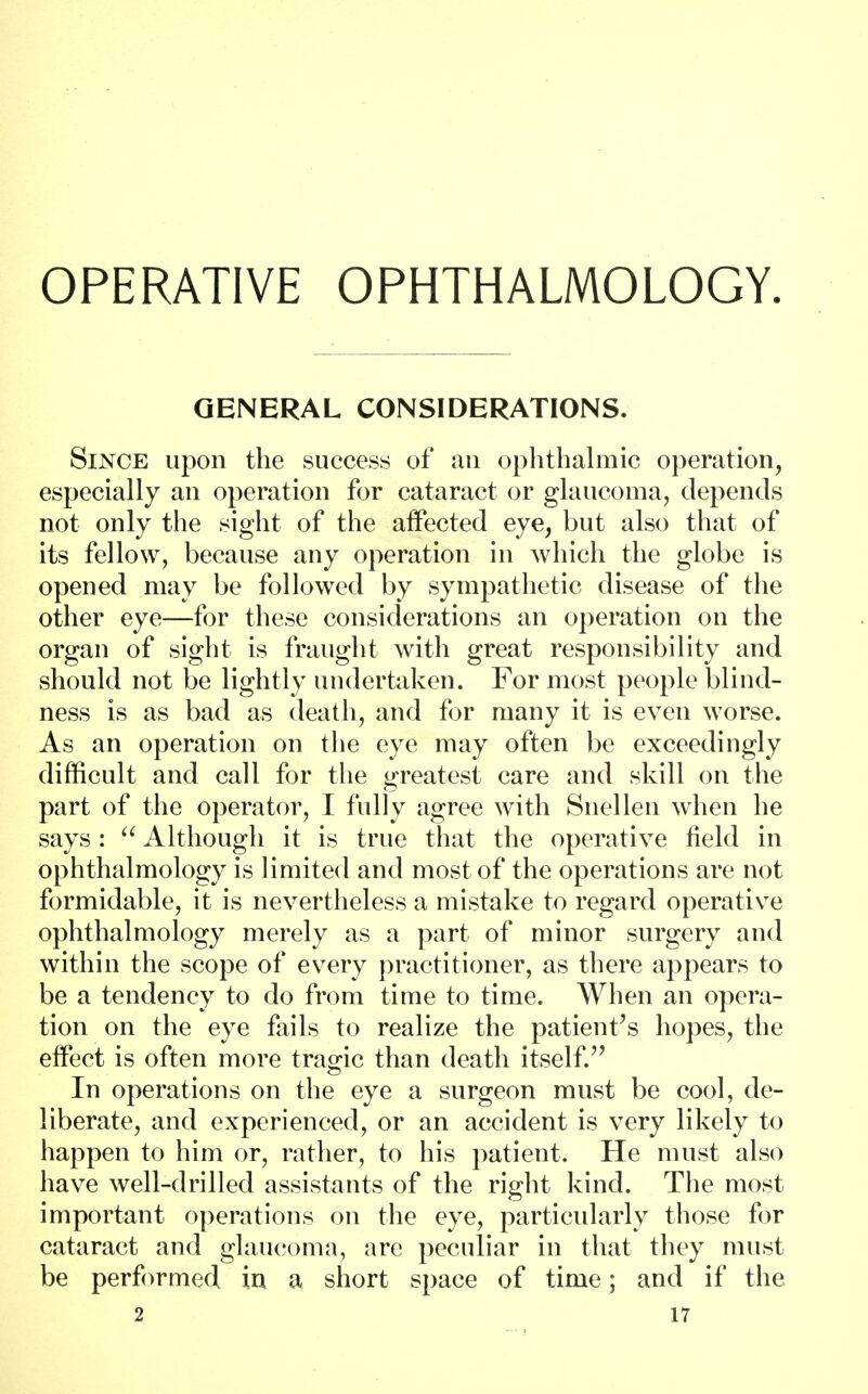 OPERATIVE OPHTHALMOLOGY. GENERAL CONSIDERATIONS. Since upon the success of an ophthalmic operation, especially an operation for cataract or glaucoma, depends not only the sight of the affected eye, but also that of its fellow, because any operation in which the globe is opened may be followed by sympathetic disease of the other eye—for these considerations an operation on the organ of sight is fraught with great responsibility and should not be lightly undertaken. For most people blind- ness is as bad as death, and for many it is even worse. As an operation on the eye may often be exceedingly difficult and call for the greatest care and skill on the part of the operator, I fully agree with Snellen when he says :  Although it is true that the operative field in ophthalmology is limited and most of the operations are not formidable, it is nevertheless a mistake to regard operative ophthalmology merely as a part of minor surgery and within the scope of every practitioner, as there appears to be a tendency to do from time to time. When an opera- tion on the eye fails to realize the patient's hopes, the effect is often more tragic than death itself. In operations on the eye a surgeon must be cool, de- liberate, and experienced, or an accident is very likely to happen to him or, rather, to his patient. He must also have well-drilled assistants of the right kind. The most important operations on the eye, particularly those for cataract and glaucoma, are peculiar in that they must be performed in a short space of time; and if the