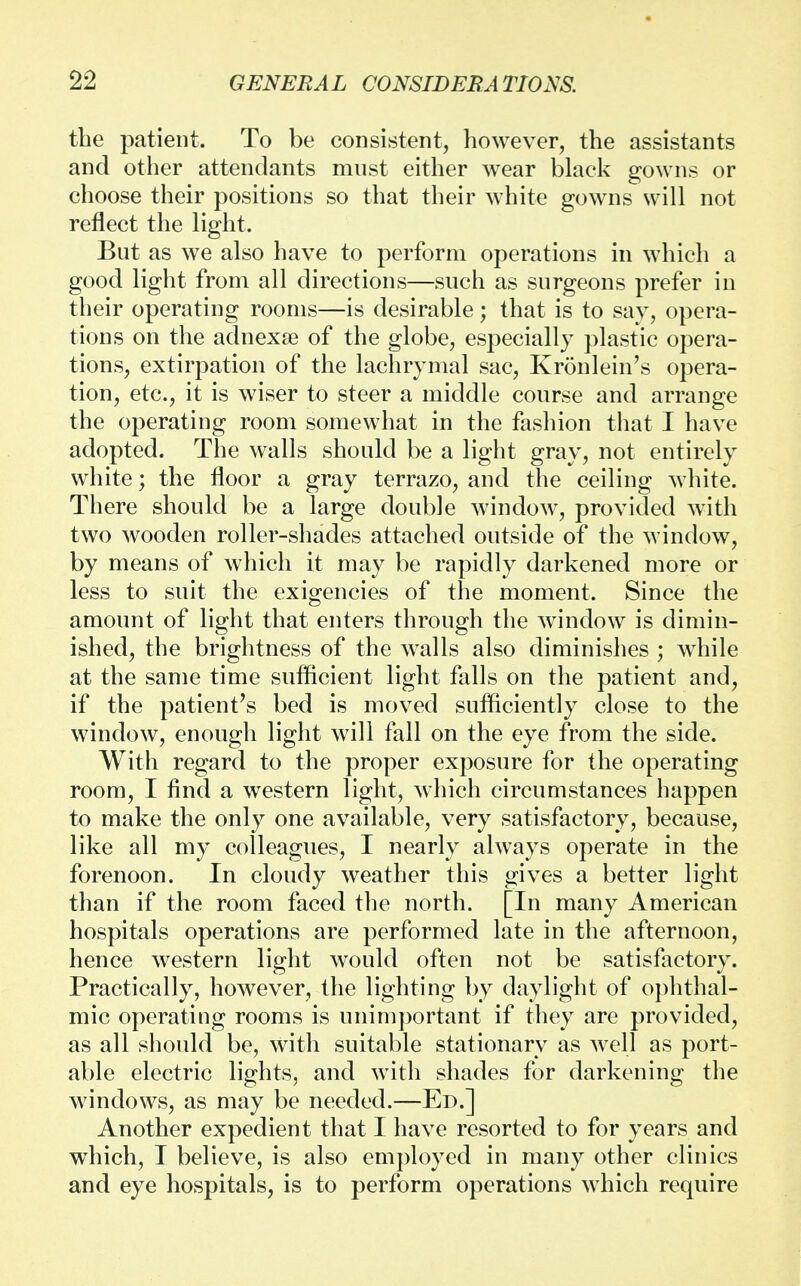 the patient. To be consistent, however, the assistants and other attendants must either wear black gowns or choose their positions so that their white gowns will not reflect the light. But as we also have to perform operations in which a good light from all directions—such as surgeons prefer in their operating rooms—is desirable; that is to say, opera- tions on the adnexse of the globe, especially plastic opera- tions, extirpation of the lachrymal sac, Kronlein's opera- tion, etc., it is wiser to steer a middle course and arrange the operating room somewhat in the fashion that I have adopted. The walls should be a light gray, not entirely white; the floor a gray terrazo, and the ceiling white. There should be a large double window, provided with two wooden roller-shades attached outside of the window, by means of which it may be rapidly darkened more or less to suit the exigencies of the moment. Since the amount of light that enters through the window is dimin- ished, the brightness of the walls also diminishes ; while at the same time sufficient light falls on the patient and, if the patient's bed is moved sufficiently close to the window, enough light will fall on the eye from the side. With regard to the proper exposure for the operating room, I find a western light, which circumstances happen to make the only one available, very satisfactory, because, like all my colleagues, I nearly always operate in the forenoon. In cloudy weather this gives a better light than if the room faced the north. [In many American hospitals operations are performed late in the afternoon, hence western light would often not be satisfactory. Practically, however, the lighting by daylight of ophthal- mic operating rooms is unimportant if they are provided, as all should be, with suitable stationary as well as port- able electric lights, and with shades for darkening the windows, as may be needed.—Ed.] Another expedient that I have resorted to for years and which, I believe, is also employed in many other clinics and eye hospitals, is to perform operations which require