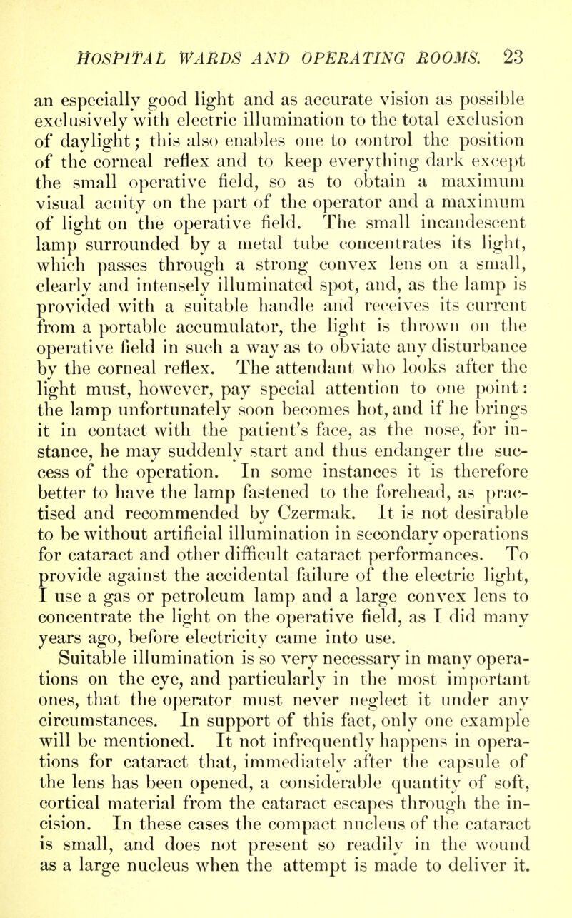 an especially good light and as accurate vision as possible exclusively with electric illumination to the total exclusion of daylight; this also enables one to control the position of the corneal reflex and to keep everything dark except the small operative field, so as to obtain a maximum visual acuity on the part of the operator and a maximum of light on the operative field. The small incandescent lamp surrounded by a metal tube concentrates its light, which passes through a strong convex lens on a small, clearly and intensely illuminated spot, and, as the lamp is provided with a suitable handle and receives its current from a portable accumulator, the light is thrown on the operative field in such a way as to obviate any disturbance by the corneal reflex. The attendant who looks after the light must, however, pay special attention to one point: the lamp unfortunately soon becomes hot, and if he brings it in contact with the patient's face, as the nose, for in- stance, he may suddenly start and thus endanger the suc- cess of the operation. In some instances it is therefore better to have the lamp fastened to the forehead, as prac- tised and recommended by Czermak. It is not desirable to be without artificial illumination in secondary operations for cataract and other difficult cataract performances. To provide against the accidental failure of the electric light, I use a gas or petroleum lamp and a large convex lens to concentrate the light on the operative field, as I did many years ago, before electricity came into use. Suitable illumination is so very necessary in many opera- tions on the eye, and particularly in the most important ones, that the operator must never neglect it under any circumstances. In support of this fact, only one example will be mentioned. It not infrequently happens in opera- tions for cataract that, immediately after the capsule of the lens has been opened, a considerable quantity of soft, cortical material from the cataract escapes through the in- cision. In these cases the compact nucleus of the cataract is small, and does not present so readily in the wound as a large nucleus when the attempt is made to deliver it.