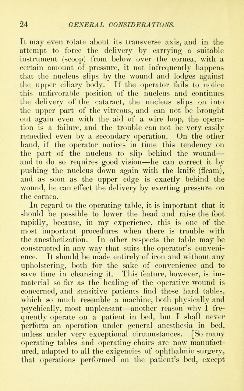 It may even rotate about its transverse axis, and in the attempt to force the delivery by carrying a suitable instrument (scoop) from below over the cornea, with a certain amount of pressure, it not infrequently happens that the nucleus slips by the wound and lodges against the upper ciliary body. If the operator fails to notice this unfavorable position of the nucleus and continues the delivery of the cataract, the nucleus slips on into the upper part of the vitreous, and can not be brought out again even with the aid of a wire loop, the opera- tion is a failure, and the trouble can not be very easily remedied even by a secondary operation. On the other hand, if the operator notices in time this tendency on the part of the nucleus to slip behind the wound— and to do so requires good vision—he can correct it by pushing the nucleus down again with the knife (fleam), and as soon as the upper edge is exactly behind the wound, he can effect the delivery by exerting pressure on the cornea. In regard to the operating table, it is important that it should be possible to lower the head and raise the foot rapidly, because, in my experience, this is one of the most important procedures when there is trouble with the anesthetization. In other respects the table may be constructed in any way that suits the operator's conveni- ence. It should be made entirely of iron and without any upholstering, both for the sake of convenience and to save time in cleansing it. This feature, however, is im- material so far as the healing of the operative wound is concerned, and sensitive patients find these hard tables, which so much resemble a machine, both physically and psychically, most unpleasant—another reason why I fre- quently operate on a patient in bed, but I shall never perform an operation under general anesthesia in bed, unless under very exceptional circumstances. [So many operating tables and operating chairs are now manufact- ured, adapted to all the exigencies of ophthalmic surgery, that operations performed on the patient's bed, except