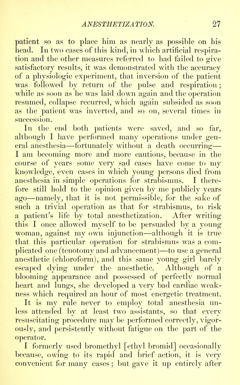 patient so as to place him as nearly as possible on his head. In two cases of this kind, in which artificial respira- tion and the other measures referred to had failed to give satisfactory results, it was demonstrated with the accuracy of a physiologic experiment, that inversion of the patient was followed by return of the pulse and respiration ; while as soon as he was laid down again and the operation resumed, collapse recurred, which again subsided as soon as the patient was inverted, and so on, several times in succession. In the end both patients were saved, and so far, although I have performed many operations under gen- eral anesthesia—fortunately without a death occurring— I am becoming more and more cautious, because in the course of years some very sad cases have come to my knowledge, even cases in which young persons died from anesthesia in simple operations for strabismus. I there- fore still hold to the opinion given by me publicly years ago—namely, that it is not permissible, for the sake of such a trivial operation as that for strabismus, to risk a patient's life by total anesthetization. After writing this I once allowed myself to be persuaded by a young woman, against my own injunction—although it is true that this particular operation for strabismus was a com- plicated one (tenotomy and advancement)—to use a general anesthetic (chloroform), and this same young girl barely escaped dying under the anesthetic. Although of a blooming appearance and possessed of perfectly normal heart and lungs, she developed a very bad cardiac weak- ness which required an hour of most energetic treatment. It is my ride never to employ total anesthesia un- less attended by at least two assistants, so that every resuscitating procedure may be performed correctly, vigor- ously, and persistently without fatigue on the part of the operator. I formerly used bromethyl [ethyl bromid] occasionally because, owing to its rapid and brief action, it is very convenient for many cases; but gave it up entirely after