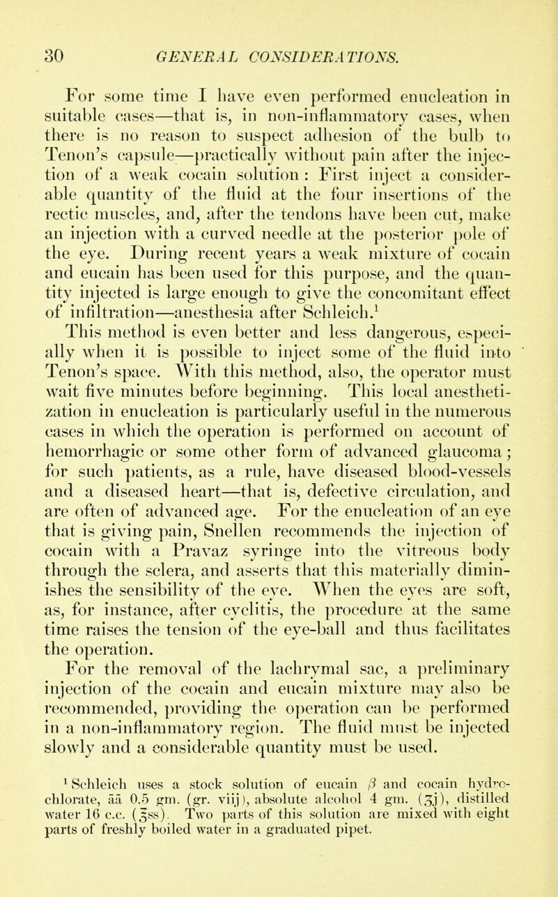 For some time I have even performed enucleation in suitable cases—that is, in non-inflammatory cases, when there is no reason to suspect adhesion of the bulb to Tenon's capsule;—practically without pain after the injec- tion of a weak cocain solution : First inject a consider- able quantity of the fluid at the four insertions of the rectic muscles, and, after the tendons have been cut, make an injection with a curved needle at the posterior pole of the eye. During recent years a weak mixture of cocain and eucain has been used for this purpose, and the quan- tity injected is large enough to give the concomitant effect of infiltration—anesthesia after Schleich.1 This method is even better and less dangerous, especi- ally when it is possible to inject some of the fluid into Tenon's space. With this method, also, the operator must wait five minutes before beginning. This local anestheti- zation in enucleation is particularly useful in the numerous cases in which the operation is performed on account of hemorrhagic or some other form of advanced glaucoma; for such patients, as a rule, have diseased blood-vessels and a diseased heart—that is, defective circulation, and are often of advanced age. For the enucleation of an eye that is giving pain, Snellen recommends the injection of cocain with a Pravaz syringe into the vitreous body through the sclera, and asserts that this materially dimin- ishes the sensibility of the eye. When the eyes are soft, as, for instance, after cyclitis, the procedure at the same time raises the tension of the eye-ball and thus facilitates the operation. For the removal of the lachrymal sac, a preliminary injection of the cocain and eucain mixture may also be recommended, providing the operation can be performed in a non-inflammatory region. The fluid must be injected slowly and a considerable quantity must be used. 1 Schleich uses a stock solution of eucain /? and cocain hydro- chlorate, aa 0.5 gm. (gr. viij), absolute alcohol 4 gm. distilled water 16 c.c. (,fss). Two parts of this solution are mixed with eight parts of freshly boiled water in a graduated pipet.