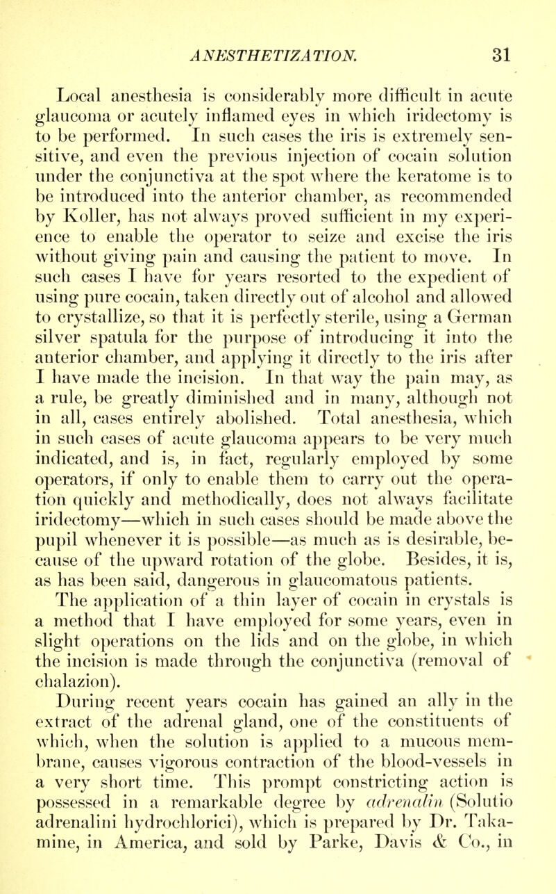 Local anesthesia is considerably more difficult in acute glaucoma or acutely inflamed eyes in which iridectomy is to be performed. In such cases the iris is extremely sen- sitive, and even the previous injection of cocain solution under the conjunctiva at the spot where the keratome is to be introduced into the anterior chamber, as recommended by Koller, has not always proved sufficient in my experi- ence to enable the operator to seize and excise the iris without giving pain and causing the patient to move. In such cases I have for years resorted to the expedient of using pure cocain, taken directly out of alcohol and allowed to crystallize, so that it is perfectly sterile, using a German silver spatula for the purpose of introducing it into the anterior chamber, and applying it directly to the iris after I have made the incision. In that way the pain may, as a rule, be greatly diminished and in many, although not in all, cases entirely abolished. Total anesthesia, which in such cases of acute glaucoma appears to be very much indicated, and is, in fact, regularly employed by some operators, if only to enable them to carry out the opera- tion quickly and methodically, does not always facilitate iridectomy—which in such cases should be made above the pupil whenever it is possible—as much as is desirable, be- cause of the upward rotation of the globe. Besides, it is, as has been said, dangerous in glaucomatous patients. The application of a thin layer of cocain in crystals is a method that I have employed for some years, even in slight operations on the lids and on the globe, in which the incision is made through the conjunctiva (removal of chalazion). During recent years cocain has gained an ally in the extract of the adrenal gland, one of the constituents of which, when the solution is applied to a mucous mem- brane, causes vigorous contraction of the blood-vessels in a very short time. This prompt constricting action is possessed in a remarkable degree by adrenalin (Solutio adrenalini hydrochlorici), which is prepared by Dr. Taka- mine, in America, and sold by Parke, Davis & Co., in