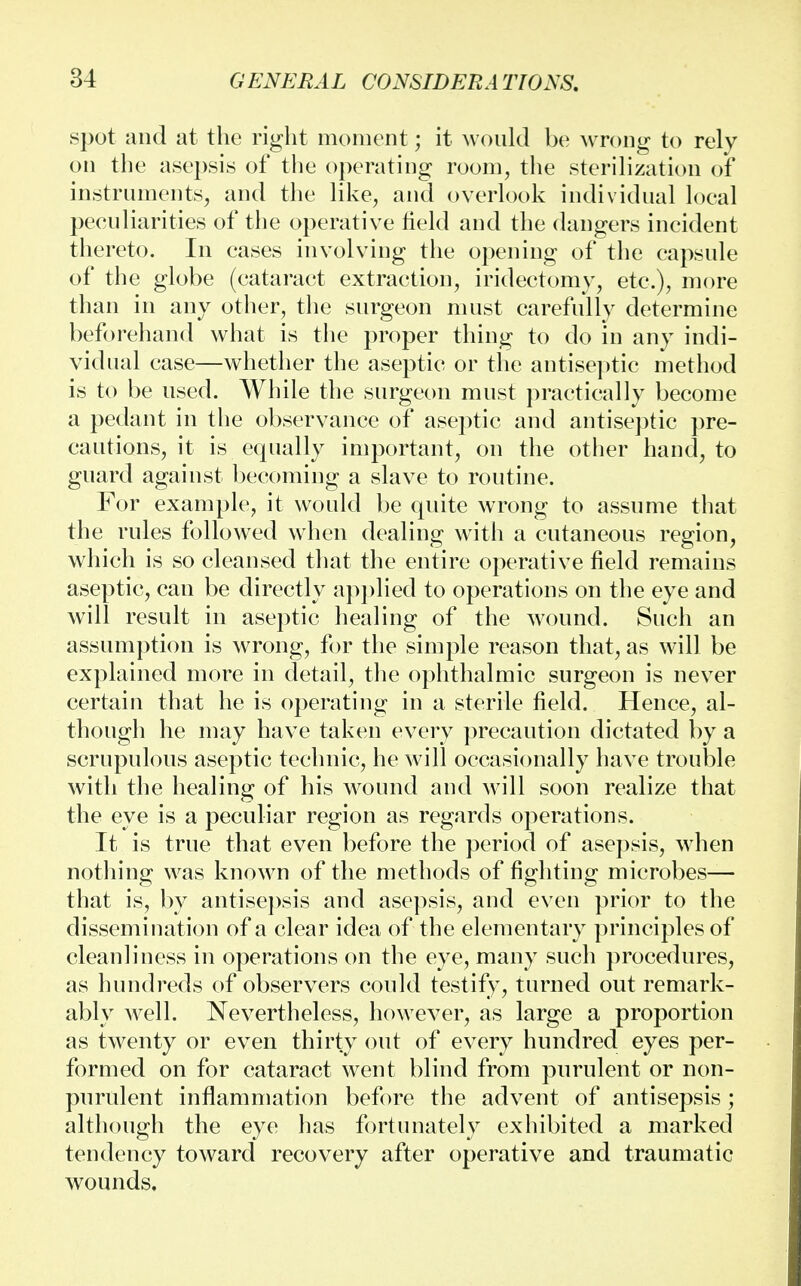 spot and at the right moment; it would be wrong to rely on the asepsis of the operating room, the sterilization of instruments, and the like, and overlook individual loeal peculiarities of the operative Meld and the dangers incident thereto. In cases involving the opening of the capsule of the globe (cataract extraction, iridectomy, etc.), more than in any other, the surgeon must carefully determine beforehand what is the proper thing to do in any indi- vidual case—whether the aseptic or the antiseptic method is to be used. While the surgeon must practically become a pedant in the observance of aseptic and antiseptic pre- cautions, it is equally important, on the other hand, to guard against becoming a slave to routine. For example, it would be quite wrong to assume that the rules followed when dealing with a cutaneous region, which is so cleansed that the entire operative field remains aseptic, can be directly applied to operations on the eye and will result in aseptic healing of the wound. Such an assumption is wrong, for the simple reason that, as will be explained more in detail, the ophthalmic surgeon is never certain that he is operating in a sterile field. Hence, al- though he may have taken every precaution dictated by a scrupulous aseptic technic, he will occasionally have trouble with the healing of his wound and will soon realize that the eye is a peculiar region as regards operations. It is true that even before the period of asepsis, when nothing was known of the methods of fighting microbes— that is, by antisepsis and asepsis, and even prior to the dissemination of a clear idea of the elementary principles of cleanliness in operations on the eye, many such procedures, as hundreds of observers could testify, turned out remark- ably well. Nevertheless, however, as large a proportion as twenty or even thirty out of every hundred eyes per- formed on for cataract went blind from purulent or non- purulent inflammation before the advent of antisepsis ; although the eye has fortunately exhibited a marked tendency toward recovery after operative and traumatic wounds.