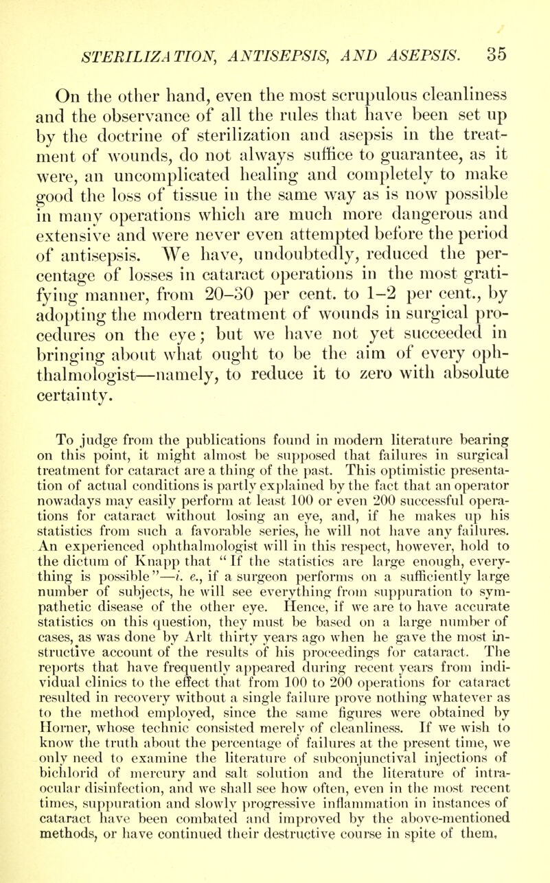 On the other hand, even the most scrupulous cleanliness and the observance of all the rules that have been set up by the doctrine of sterilization and asepsis in the treat- ment of wounds, do not always suffice to guarantee, as it were, an uncomplicated healing and completely to make good the loss of tissue in the same way as is now possible in many operations which are much more dangerous and extensive and were never even attempted before the period of antisepsis. We have, undoubtedly, reduced the per- centage of losses in cataract operations in the most grati- fying manner, from 20-30 per cent, to 1-2 per cent., by adopting the modern treatment of wounds in surgical pro- cedures on the eye; but we have not yet succeeded in bringing about what ought to be the aim of every oph- thalmologist—namely, to reduce it to zero with absolute certainty. To judge from the publications found in modern literature bearing on this point, it might almost be supposed that failures in surgical treatment for cataract are a thing of the past. This optimistic presenta- tion of actual conditions is partly explained by the fact that an operator nowadays may easily perform at least 100 or even 200 successful opera- tions for cataract without losing an eye, and, if he makes up his statistics from such a favorable series, he will not have any failures. An experienced ophthalmologist will in this respect, however, hold to the dictum of Knapp that  If the statistics are large enough, every- thing is possible —i. e., if a surgeon performs on a sufficiently large number of subjects, he will see everything from suppuration to sym- pathetic disease of the other eye. Hence, if we are to have accurate statistics on this question, they must be based on a large number of cases, as was done by Arlt thirty years ago when he gave the most in- structive account of the results of his proceedings for cataract. The reports that have frequently appeared during recent years from indi- vidual clinics to the effect that from 100 to 200 operations for cataract resulted in recovery without a single failure prove nothing whatever as to the method employed, since the same figures were obtained by Horner, whose technic consisted merely of cleanliness. If we wish to know the truth about the percentage of failures at the present time, we only need to examine the literature of subconjunctival injections of bichlorid of mercury and salt solution and the literature of intra- ocular disinfection, and we shall see how often, even in the most recent times, suppuration and slowly progressive inflammation in instances of cataract have been combated and improved by the above-mentioned methods, or have continued their destructive course in spite of them.