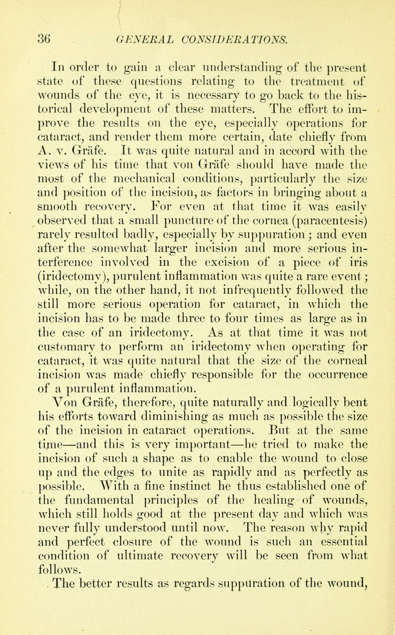 In order to gain a clear understanding of the present state of these questions relating to the treatment of wounds of the eye, it is necessary to go back to the his- torical development of these matters. The effort to im- prove the results on the eye, especially operations for cataract, and render them more certain, date chiefly from A. v. Grafe. It was quite natural and in accord with the views of his time that von Grafe should have made the most of the mechanical conditions, particularly the size and position of the incision, as factors in bringing about a smooth recovery. For even at that time it was easily observed that a small puncture of the cornea (paracentesis) rarely resulted badly, especially by suppuration ; and even after the somewhat larger incision and more serious in- terference involved in the excision of a piece of iris (iridectomy), purulent inflammation was quite a rare event; while, on the other hand, it not infrequently followed the still more serious operation for cataract, in which the incision has to be made three to four times as large as in the case of an iridectomy. As at that time it was not customary to perform an iridectomy when operating for cataract, it was quite natural that the size of the corneal incision was made chiefly responsible for the occurrence of a purulent inflammation. Von Grafe, therefore, quite naturally and logically bent his efforts toward diminishing as much as possible the size of the incision in cataract operations. But at the same time—and this is very important—he tried to make the incision of such a shape as to enable the wound to close up and the edges to unite as rapidly and as perfectly as possible. With a fine instinct he thus established one of the fundamental principles of the healing of wounds, which still holds good at the present day and which was never fully understood until now. The reason why rapid and perfect closure of the wound is such an essential condition of ultimate recovery will be seen from what follows. The better results as regards suppuration of the wound,