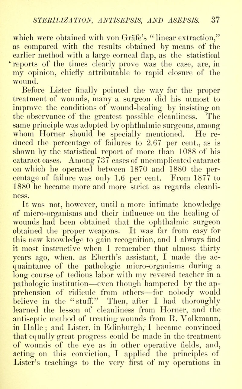 which were obtained with von Grafe's  linear extraction, as compared with the results obtained by means of the earlier method with a large corneal flap, as the statistical * reports of the times clearly prove was the case, are, in my opinion, chiefly attributable to rapid closure of the wound. Before Lister finally pointed the way for the proper treatment of wounds, many a surgeon did his utmost to improve the conditions of wound-healing by insisting on the observance of the greatest possible cleanliness. The same principle was adopted by ophthalmic surgeons, among whom Horner should be specially mentioned. He re- duced the percentage of failures to 2.67 per cent., as is shown by the statistical report of more than 1088 of his cataract cases. Among 737 cases of uncomplicated cataract on which he operated between 1870 and 1880 the per- centage of failure was only 1.6 per cent. From 1877 to 1880 he became more and more strict as regards cleanli- ness. It was not, however, until a more intimate knowledge of micro-organisms and their influeuce on the healing of wounds had been obtained that the ophthalmic surgeon obtained the proper weapons. It was far from easy for this new knowledge to gain recognition, and I always find it most instructive when I remember that almost thirty years ago, when, as Eberth's assistant, I made the ac- quaintance of the pathologic micro-organisms during a long course of tedious labor with my revered teacher in a pathologic institution—even though hampered by the ap- prehension of ridicule from others—for nobody would believe in the stuff. Then, after I had thoroughly learned the lesson of cleanliness from Horner, and the antiseptic method of treating wounds from R. Volkmann, in Halle; and Lister, in Edinburgh, I became convinced that equally great progress could be made in the treatment of wounds of the eye as in other operative fields, and, acting on this conviction, I applied the principles of Lister's teachings to the very first of my operations in