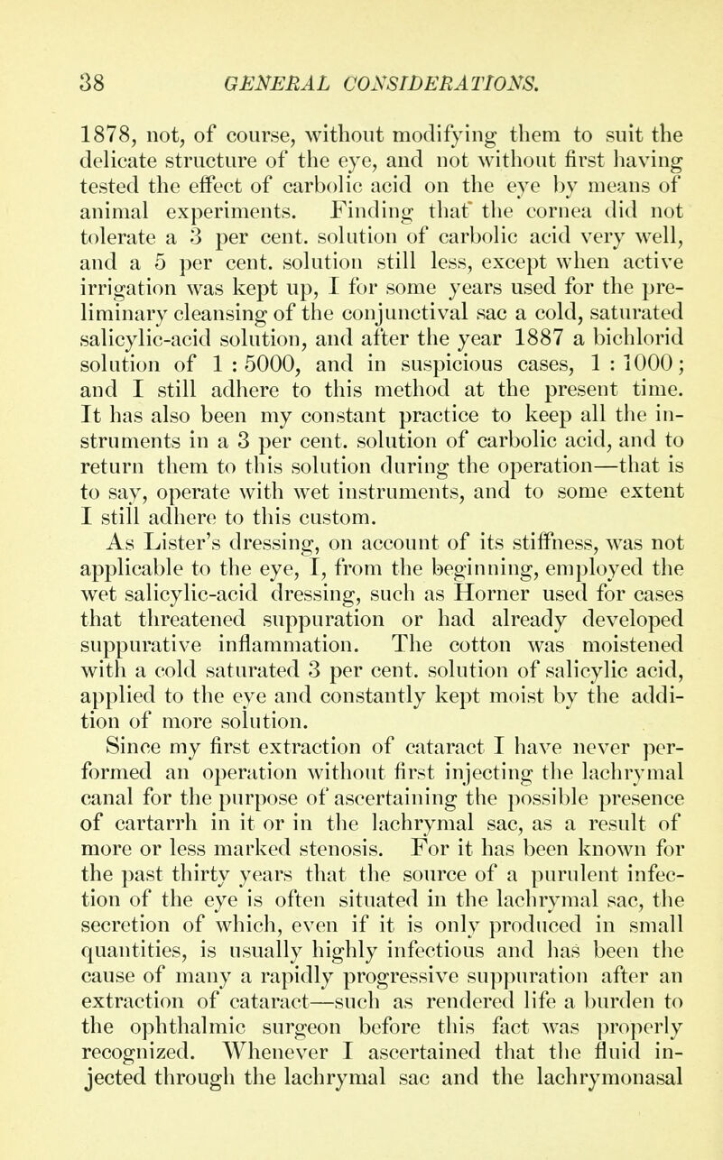 1878, not, of course, without modifying them to suit the delicate structure of the eye, and not without first having tested the effect of carbolic acid on the eye by means of animal experiments. Finding that the cornea did not tolerate a 3 per cent, solution of carbolic acid very well, and a 5 per cent, solution still less, except when active irrigation was kept up, I for some years used for the pre- liminary cleansing of the conjunctival sac a cold, saturated salicylic-acid solution, and after the year 1887 a bichlorid solution of 1 : 5000, and in suspicious cases, 1 : 1000; and I still adhere to this method at the present time. It has also been my constant practice to keep all the in- struments in a 3 per cent, solution of carbolic acid, and to return them to this solution during the operation—that is to say, operate with wet instruments, and to some extent I still adhere to this custom. As Lister's dressing, on account of its stiffness, was not applicable to the eye, I, from the beginning, employed the wet salicylic-acid dressing, such as Horner used for cases that threatened suppuration or had already developed suppurative inflammation. The cotton was moistened with a cold saturated 3 per cent, solution of salicylic acid, applied to the eye and constantly kept moist by the addi- tion of more solution. Since my first extraction of cataract I have never per- formed an operation without first injecting the lachrymal canal for the purpose of ascertaining the possible presence of cartarrh in it or in the lachrymal sac, as a result of more or less marked stenosis. For it has been known for the past thirty years that the source of a purulent infec- tion of the eye is often situated in the lachrymal sac, the secretion of which, even if it is only produced in small quantities, is usually highly infectious and has been the cause of many a rapidly progressive suppuration after an extraction of cataract—such as rendered life a burden to the ophthalmic surgeon before this fact was properly recognized. Whenever I ascertained that the fluid in- jected through the lachrymal sac and the lachrymonasal