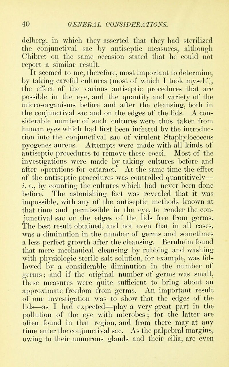 delberg, in which they asserted that they had sterilized the conjunctival sac by antiseptic measures, although Chibret on the same occasion stated that he could not report a similar result. It seemed to me, therefore, most important to determine, by taking careful cultures (most of which I took myself), the eifect of the various antiseptic procedures that are possible in the eye, and the quantity and variety of the micro-organisms before and after the cleansing, both in the conjunctival sac and on the edges of the lids. A con- siderable number of such cultures were thus taken from human eyes which had first been infected by the introduc- tion into the conjunctival sac of virulent Staphylococcus pyogenes aureus. Attempts were made with all kinds of antiseptic procedures to remove these cocci. Most of the investigations were made bv taking cultures before and after operations for cataract. At the same time the effect of the antiseptic procedures was controlled quantitively— i. e.y by counting the cultures which had never been done before. The astonishing fact was revealed that it was impossible, with any of the antiseptic methods known at that time and permissible in the eye, to render the con- junctival sac or the edges of the lids free from germs. The best result obtained, and not even that in all cases, was a diminution in the number of germs and sometimes a less perfect growth after the cleansing. Bernheim found that mere mechanical cleansing by rubbing and washing with physiologic sterile salt solution, for example, was fol- lowed by a considerable diminution in the number of germs; and if the original number of germs was small, these measures were quite sufficient to bring about an approximate freedom from germs. An important result of our investigation was to show that the edges of the lids—as I had expected—play a very great part in the pollution of the eye with microbes; for the latter are often found in that region, and from there may at any time enter the conjunctival sac. As the palpebral margins, owing to their numerous glands and their cilia, are even