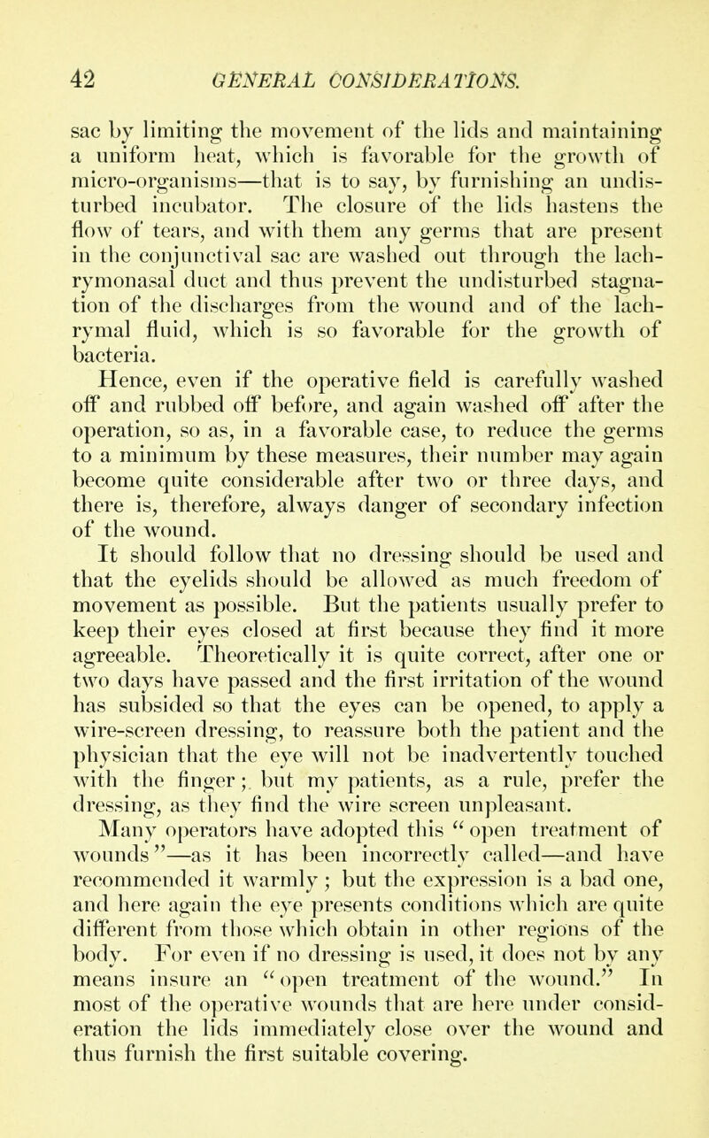 sac by limiting the movement of the lids and maintaining a uniform heat, which is favorable for the growth of micro-organisms—that is to say, by furnishing an undis- turbed incubator. The closure of the lids hastens the flow of tears, and with them any germs that are present in the conjunctival sac are washed out through the lach- rymonasal duct and thus prevent the undisturbed stagna- tion of the discharges from the wound and of the lach- rymal fluid, which is so favorable for the growth of bacteria. Hence, even if the operative field is carefully washed off and rubbed off before, and again washed off after the operation, so as, in a favorable case, to reduce the germs to a minimum by these measures, their number may again become quite considerable after two or three days, and there is, therefore, always danger of secondary infection of the wound. It should follow that no dressing should be used and that the eyelids should be allowed as much freedom of movement as possible. But the patients usually prefer to keep their eyes closed at first because they find it more agreeable. Theoretically it is quite correct, after one or two days have passed and the first irritation of the wound has subsided so that the eyes can be opened, to apply a wire-screen dressing, to reassure both the patient and the physician that the eye will not be inadvertently touched with the finger; but my patients, as a rule, prefer the dressing, as they find the wire screen unpleasant. Many operators have adopted this  open treatment of wounds—as it has been incorrectly called—and have recommended it warmly ; but the expression is a bad one, and here again the eye presents conditions which are quite different from those which obtain in other regions of the body. For even if no dressing is used, it does not by any means insure an  open treatment of the wound. In most of the operative wTounds that are here under consid- eration the lids immediately close over the wound and thus furnish the first suitable covering.
