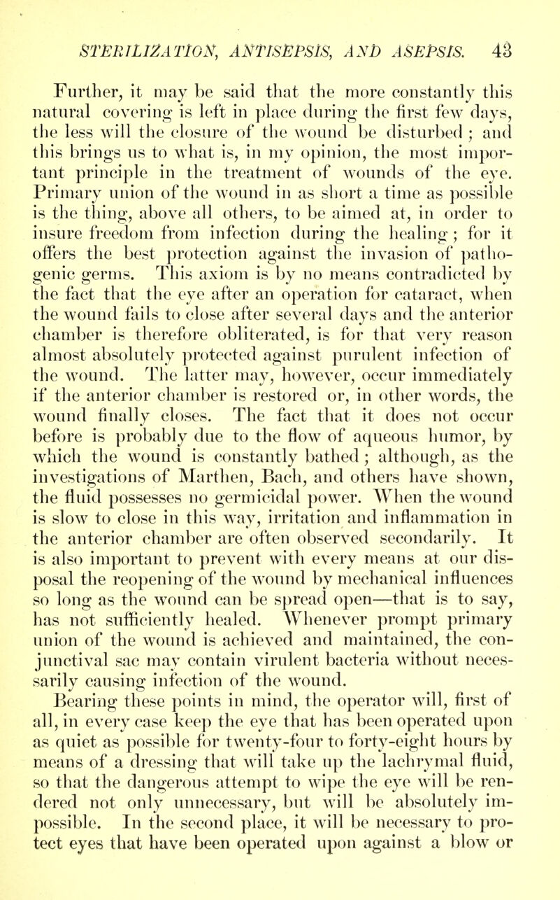 Further, it may be said that the more constantly this natural covering is left in place during the first few days, the less will the closure of the wound be disturbed ; and this brings us to what is, in my opinion, the most impor- tant principle in the treatment of wounds of the eye. Primary union of the wound in as short a time as possible is the thing, above all others, to be aimed at, in order to insure freedom from infection during the healing ; for it offers the best protection against the invasion of patho- genic germs. This axiom is by no means contradicted by the fact that the eye after an operation for cataract, when the wound fails to close after several days and the anterior chamber is therefore obliterated, is for that very reason almost absolutely protected against purulent infection of the wound. The latter may, however, occur immediately if the anterior chamber is restored or, in other words, the wound finally closes. The fact that it does not occur before is probably due to the flow of aqueous humor, by which the wound is constantly bathed; although, as the investigations of Marthen, Bach, and others have shown, the fluid possesses no germicidal power. When the wound is slow to close in this way, irritation and inflammation in the anterior chamber are often observed secondarily. It is also important to prevent with every means at our dis- posal the reopening of the wound by mechanical influences so long as the wound can be spread open—that is to say, has not sufficiently healed. Whenever prompt primary union of the wound is achieved and maintained, the con- junctival sac may contain virulent bacteria without neces- sarily causing infection of the wound. Bearing these points in mind, the operator will, first of all, in every case keep the eye that has been operated upon as quiet as possible for twenty-four to forty-eight hours by means of a dressing that will take up the lachrymal fluid, so that the dangerous attempt to wipe the eye will be ren- dered not only unnecessary, but will be absolutely im- possible. In the second place, it will be necessary to pro- tect eyes that have been operated upon against a blow or