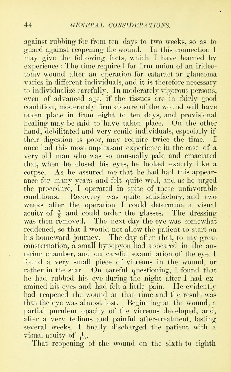 against rubbing for from ten days to two weeks, so as to guard against reopening the wound. In this connection I may give the following facts, which I have learned by experience : The time required for firm union of an iridec- tomy wound after an operation for cataract or glaucoma varies in different individuals, and it is therefore necessary to individualize carefully. In moderately vigorous persons, even of advanced age, if the tissues are in fairly good condition, moderately firm closure of the wound will have taken place in from eight to ten days, and provisional healing may be said to have taken place. On the other hand, debilitated and very senile individuals, especially if their digestion is poor, may require twice the time. I once had this most unpleasant experience in the case of a very old man who was so unusually pale and emaciated that, when he closed his eyes, he looked exactly like a corpse. As he assured me that he had had this appear- ance for many years and felt quite well, and as he urged the procedure, I operated in spite of these unfavorable conditions. Recovery was quite satisfactory, and two weeks after the operation I could determine a visual acuity of § and could order the glasses. The dressing was then removed. The next day the eye was somewhat reddened, so that I would not allow the patient to start on his homeward journey. The day after that, to my great consternation, a small hypopyon had appeared in the an- terior chamber, and on careful examination of the eye I found a very small piece of vitreous in the wound, or rather in the scar. On careful questioning, I found that he had rubbed his eye during the night after I had ex- amined his eyes and had felt a little pain. He evidently had reopened the wound at that time and the result was that the eye was almost lost. Beginning at the wound, a partial purulent opacity of the vitreous developed, and, after a very tedious and painful after-treatment, lasting several weeks, I finally discharged the patient with a visual acuity of yL-. That reopening of the wound on the sixth to eighth