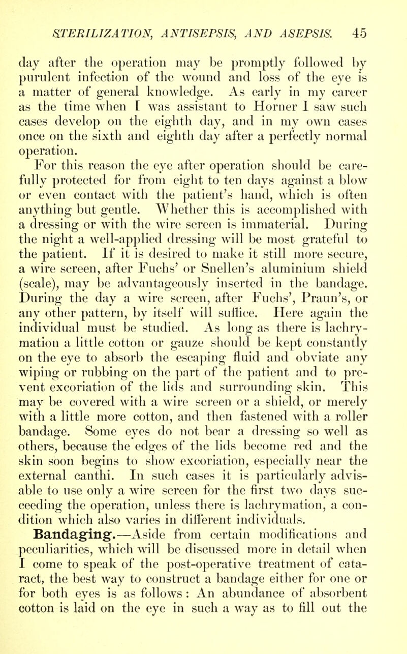 clay after the operation may be promptly followed by purulent infection of the wound and loss of the eye is a matter of general knowledge. As early in my career as the time when I was assistant to Horner I saw such cases develop on the eighth day, and in my own cases once on the sixth and eighth day after a perfectly normal operation. For this reason the eye after operation should be care- fully protected for from eight to ten days against a blow or even contact with the patient's hand, which is often anything but gentle. Whether this is accomplished with a dressing or with the wire screen is immaterial. During the night a well-applied dressing will be most grateful to the patient. If it is desired to make it still more secure, a wire screen, after Fuchs' or Snellen's aluminium shield (scale), may be advantageously inserted in the bandage. During the day a wire screen, after Fuchs', Praun's, or any other pattern, by itself will suffice. Here again the individual must be studied. As long as there is lachry- mation a little cotton or gauze should be kept constantly on the eye to absorb the escaping fluid and obviate any wiping or rubbing on the part of the patient and to pre- vent excoriation of the lids and surrounding skin. This may be covered with a wire screen or a shield, or merely with a little more cotton, and then fastened with a roller bandage. Some eyes do not bear a dressing so well as others, because the edges of the lids become red and the skin soon begins to show excoriation, especially near the external canthi. In such cases it is particularly advis- able to use only a wire screen for the first two days suc- ceeding the operation, unless there is lachrymation, a con- dition which also varies in different individuals. Bandaging.—Aside from certain modifications and peculiarities, which will be discussed more in detail when I come to speak of the post-operative treatment of cata- ract, the best way to construct a bandage either for one or for both eyes is as follows : An abundance of absorbent cotton is laid on the eye in such a way as to fill out the