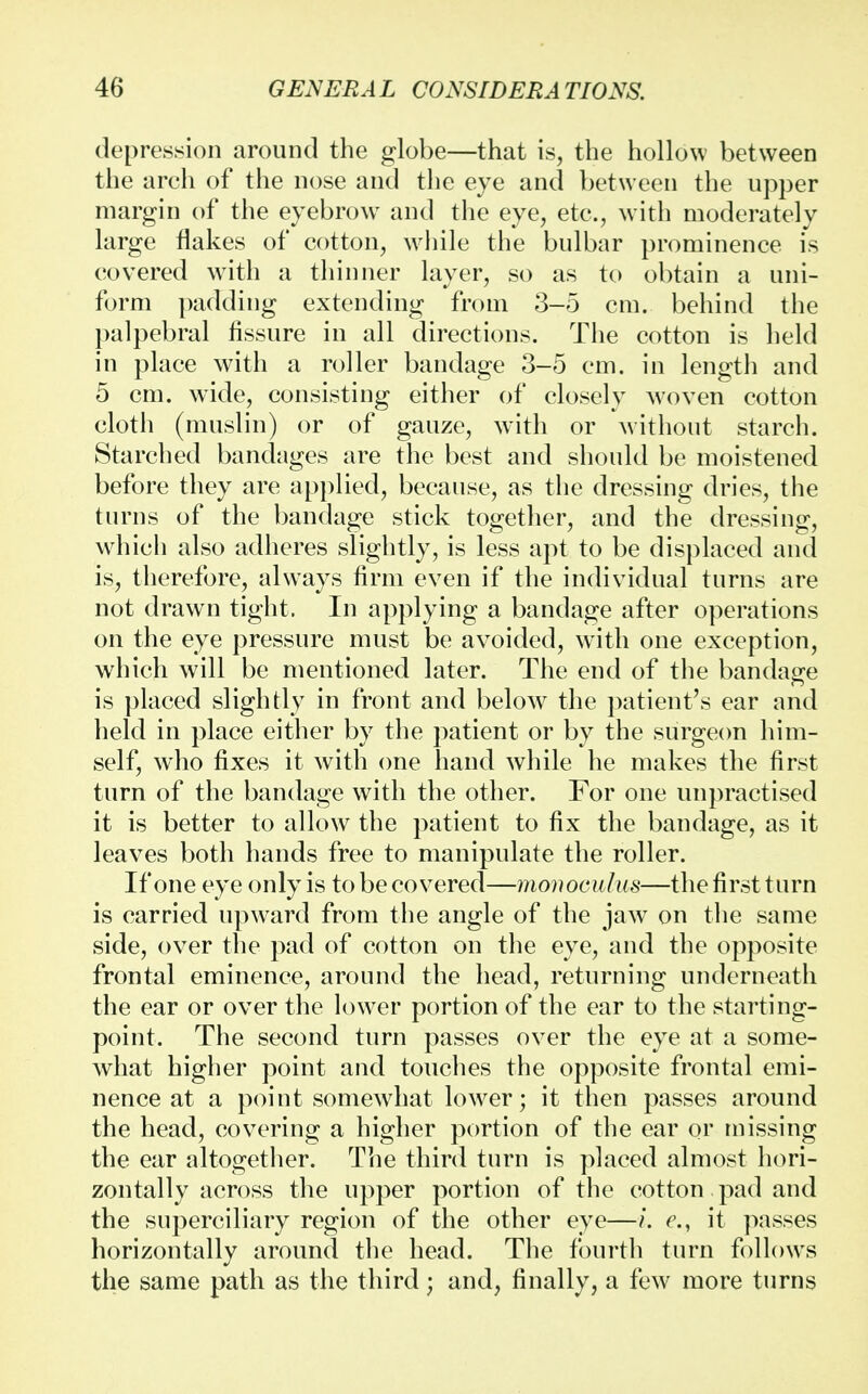 depression around the globe—that is, the hollow between the arch of the nose and the eye and between the upper margin of the eyebrow and the eye, etc., with moderately large flakes of cotton, while the bulbar prominence is covered with a thinner layer, so as to obtain a uni- form padding extending from 3-5 cm. behind the palpebral fissure in all directions. The cotton is held in place with a roller bandage 3-5 cm. in length and 5 cm. wide, consisting either of closely woven cotton cloth (muslin) or of gauze, with or without starch. Starched bandages are the best and should be moistened before they are applied, because, as the dressing dries, the turns of the bandage stick together, and the dressing, which also adheres slightly, is less apt to be displaced and is, therefore, always firm even if the individual turns are not drawn tight. In applying a bandage after operations on the eye pressure must be avoided, with one exception, which will be mentioned later. The end of the bandage is placed slightly in front and below the patient's ear and held in place either by the patient or by the surgeon him- self, who fixes it with one hand while he makes the first turn of the bandage with the other. For one unpractised it is better to allow the patient to fix the bandage, as it leaves both hands free to manipulate the roller. If one eye only is to be covered—monoculus—the first turn is carried upward from the angle of the jaw on the same side, over the pad of cotton on the eye, and the opposite frontal eminence, around the head, returning underneath the ear or over the lower portion of the ear to the starting- point. The second turn passes over the eye at a some- what higher point and touches the opposite frontal emi- nence at a point somewhat lower; it then passes around the head, covering a higher portion of the ear or missing the ear altogether. The third turn is placed almost hori- zontally across the upper portion of the cotton pad and the superciliary region of the other eye—i. e.} it passes horizontally around the head. The fourth turn follows the same path as the third; and, finally, a few more turns