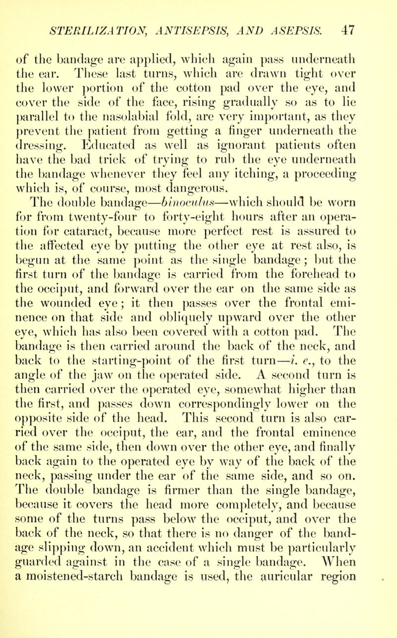 of the bandage are applied, which again pass underneath the ear. These last turns, which are drawn tight over the lower portion of the cotton pad over the eye, and cover the side of the face, rising gradually so as to lie parallel to the nasolabial fold, are very important, as they prevent the patient from getting a finger underneath the dressing. Educated as well as ignorant patients often have the bad trick of trying to rub the eye underneath the bandage whenever they feel any itching, a proceeding which is, of course, most dangerous. The double bandage—binoculus—which should be worn for from twenty-four to forty-eight hours after an opera- tion for cataract, because more perfect rest is assured to the affected eye by putting the other eye at rest also, is begun at the same point as the single bandage; but the first turn of the bandage is carried from the forehead to the occiput, and forward over the ear on the same side as the wounded eye; it then passes over the frontal emi- nence on that side and obliquely upward over the other eye, which has also been covered with a cotton pad. The bandage is then carried around the back of the neck, and back to the starting-point of the first turn—L c, to the angle of the jaw on the operated side. A second turn is then carried over the operated eye, somewhat higher than the first, and passes down correspondingly lower on the opposite side of the head. This second turn is also car- ried over the occiput, the ear, and the frontal eminence of the same side, then down over the other eye, and finally back again to the operated eye by way of the back of the neck, passing under the ear of the same side, and so on. The double bandage is firmer than the single bandage, because it covers the head more completely, and because some of the turns pass below the occiput, and over the back of the neck, so that there is no danger of the band- age slipping down, an accident which must be particularly guarded against in the case of a single bandage. When a moistened-starch bandage is used, the auricular region