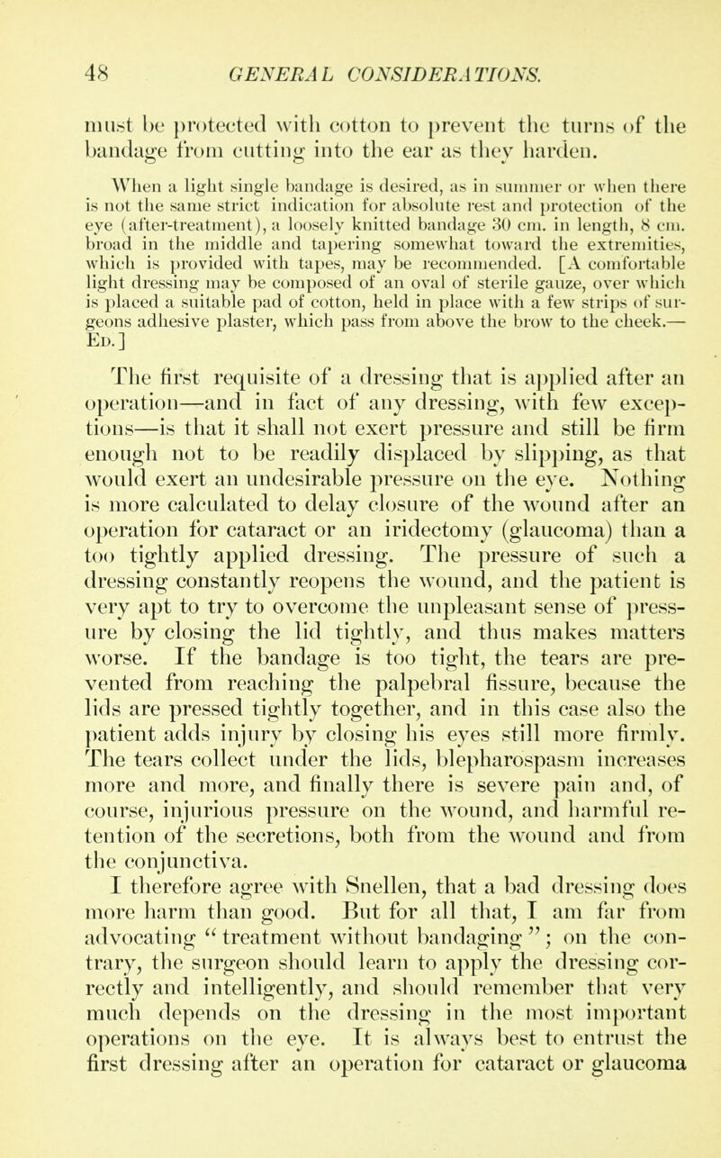 must be protected with cotton to prevent the turns of the bandage from cutting into the ear as they harden. When a light single bandage is desired, as in summer or when there is not the same strict indication for absolute rest and protection of the eye (after-treatment), a loosely knitted bandage 30 cm. in length, 8 cm. broad in the middle and tapering somewhat toward the extremities, which is provided with tapes, may be recommended. [A comfortable light dressing may be composed of an oval of sterile gauze, over which is placed a suitable pad of cotton, held in place with a few strips of sur- geons adhesive plaster, which pass from above the brow to the cheek.— Ed.] The first requisite of a dressing that is applied after an operation—and in fact of any dressing, with few excep- tions—is that it shall not exert pressure and still be firm enough not to be readily displaced by slipping, as that would exert an undesirable pressure on the eye. Nothing is more calculated to delay closure of the wound after an operation for cataract or an iridectomy (glaucoma) than a too tightly applied dressing. The pressure of such a dressing constantly reopens the wound, and the patient is very apt to try to overcome the unpleasant sense of press- ure by closing the lid tightly, and thus makes matters worse. If the bandage is too tight, the tears are pre- vented from reaching the palpebral fissure, because the lids are pressed tightly together, and in this case also the patient adds injury by closing his eyes still more firmly. The tears collect under the lids, blepharospasm increases more and more, and finally there is severe pain and, of course, injurious pressure on the wound, and harmful re- tention of the secretions, both from the wound and from the conjunctiva. I therefore agree with Snellen, that a bad dressing does more harm than good. But for all that, I am far from advocating  treatment without bandaging ; on the con- trary, the surgeon should learn to apply the dressing cor- rectly and intelligently, and should remember that very much depends on the dressing in the most important operations on the eye. It is always best to entrust the first dressing after an operation for cataract or glaucoma