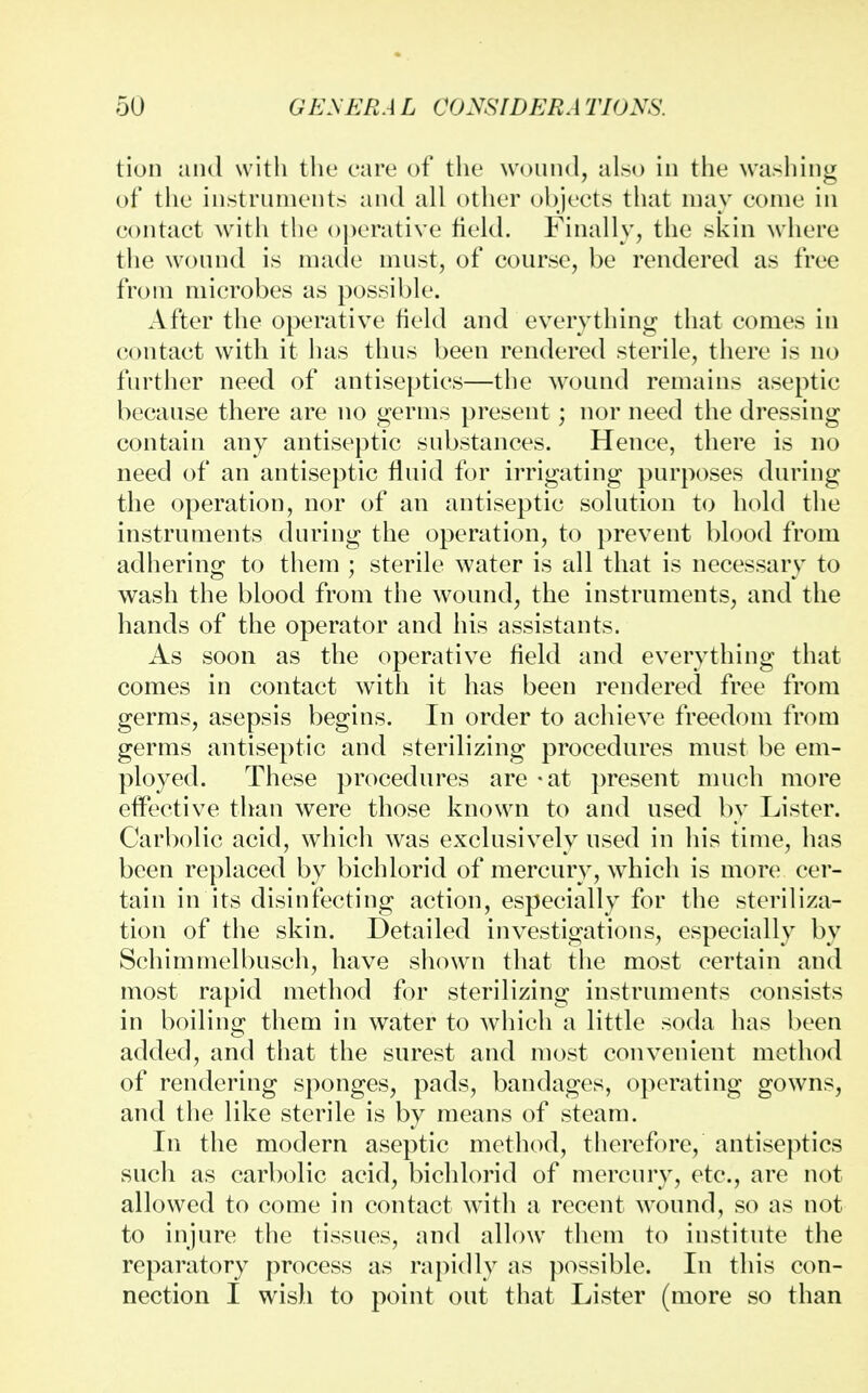 tion and with the care of the wound, also in the washing of the instruments and all other objects that may come in contact with the operative field. Finally, the skin where the wound is made must, of course, be rendered as free from microbes as possible. After the operative field and everything that comes in contact with it has thus been rendered sterile, there is no further need of antiseptics—the wound remains aseptic because there are no germs present; nor need the dressing contain any antiseptic substances. Hence, there is no need of an antiseptic fluid for irrigating purposes during the operation, nor of an antiseptic solution to hold the instruments during the operation, to prevent blood from adhering to them ; sterile water is all that is necessary to wash the blood from the wound, the instruments, and the hands of the operator and his assistants. As soon as the operative field and everything that comes in contact with it has been rendered free from germs, asepsis begins. In order to achieve freedom from germs antiseptic and sterilizing procedures must be em- ployed. These procedures are - at present much more effective than were those known to and used by Lister. Carbolic acid, which was exclusively used in his time, has been replaced by bichlorid of mercury, which is more cer- tain in its disinfecting action, especially for the steriliza- tion of the skin. Detailed investigations, especially by Schimmelbusch, have shown that the most certain and most rapid method for sterilizing instruments consists in boiling them in water to which a little soda has been added, and that the surest and most convenient method of rendering sponges, pads, bandages, operating gowns, and the like sterile is by means of steam. In the modern aseptic method, therefore, antiseptics such as carbolic acid, bichlorid of mercury, etc., are not allowed to come in contact with a recent wound, so as not to injure the tissues, and allow them to institute the reparatory process as rapidly as possible. In this con- nection I wish to point out that Lister (more so than