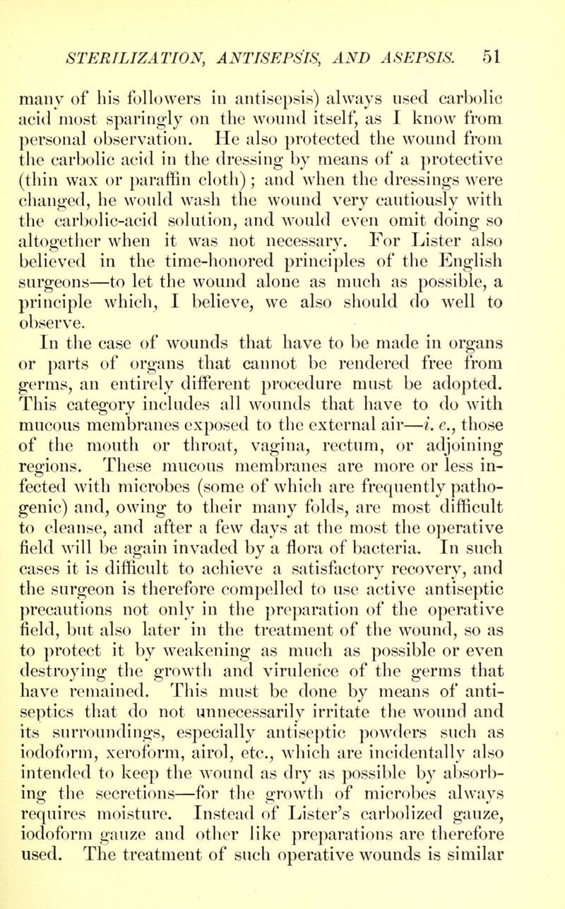 many of his followers in antisepsis) always used carbolic acid most sparingly on the wound itself, as I know from personal observation. He also protected the wound from the carbolic acid in the dressing by means of a protective (thin wax or paraffin cloth); and when the dressings were changed, he would wash the wound very cautiously with the carbolic-acid solution, and would even omit doing so altogether when it was not necessary. For Lister also believed in the time-honored principles of the English surgeons—to let the wound alone as much as possible, a principle which, I believe, we also should do well to observe. In the case of wounds that have to be made in organs or parts of organs that cannot be rendered free from germs, an entirely different procedure must be adopted. This category includes all wounds that have to do with mucous membranes exposed to the external air—i. e., those of the mouth or throat, vagina, rectum, or adjoining regions. These mucous membranes are more or less in- fected with microbes (some of which are frequently patho- genic) and, owing to their many folds, are most difficult to cleanse, and after a few days at the most the operative field will be again invaded by a flora of bacteria. In such cases it is difficult to achieve a satisfactory recovery, and the surgeon is therefore compelled to use active antiseptic precautions not only in the preparation of the operative field, but also later in the treatment of the wound, so as to protect it by weakening as much as possible or even destroying the growth and virulence of the germs that have remained. This must be done by means of anti- septics that do not unnecessarily irritate the wound and its surroundings, especially antiseptic powders such as iodoform, xeroform, airol, etc., which are incidentally also intended to keep the wound as dry as possible by absorb- ing the secretions—for the growth of microbes always requires moisture. Instead of Lister's carbolized gauze, iodoform gauze and other like preparations are therefore used. The treatment of such operative wounds is similar