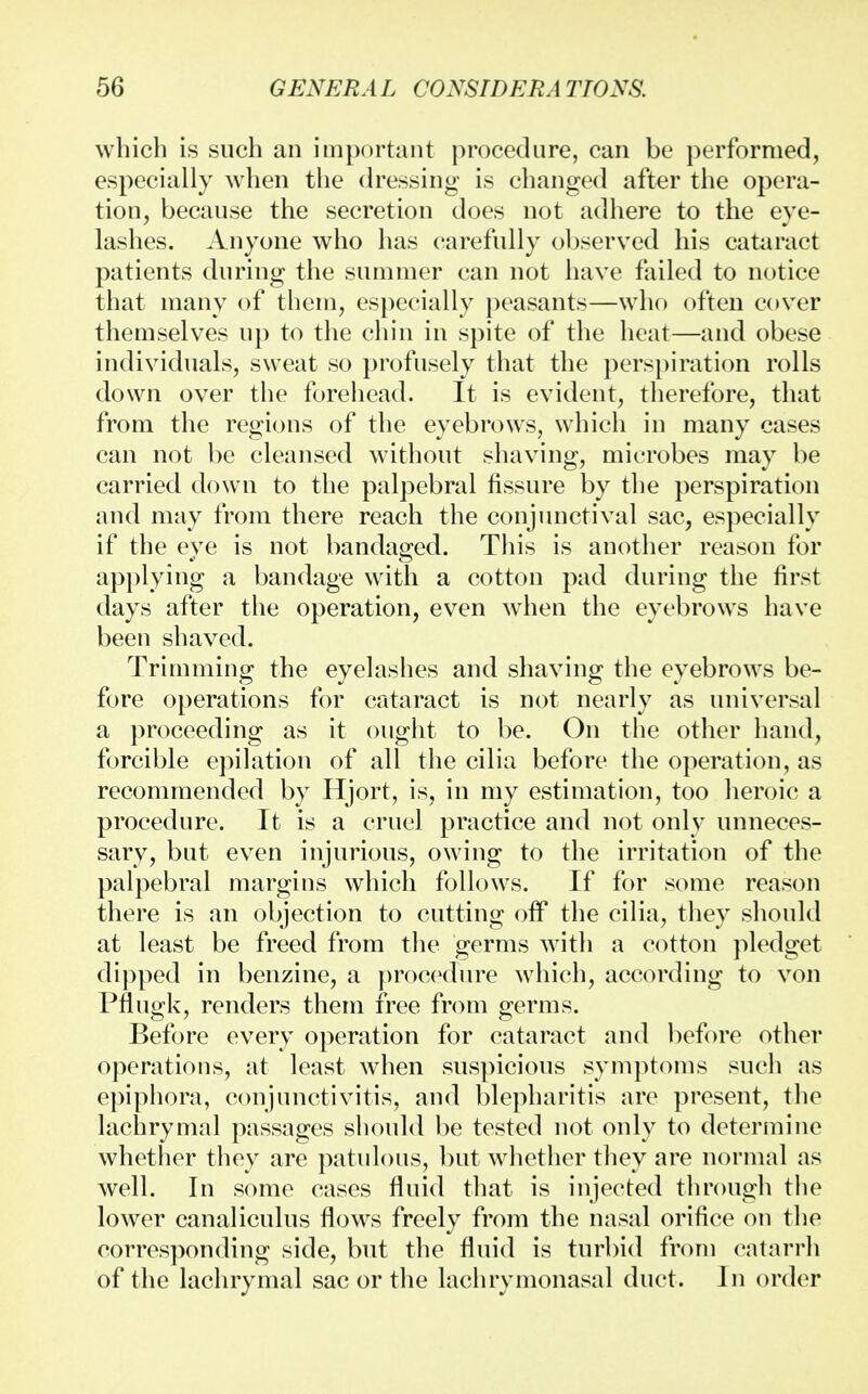 which is such an important procedure, can be performed, especially when the dressing is changed after the opera- tion, because the secretion does not adhere to the eye- lashes. Anyone who has carefully observed his cataract patients during the summer can not have failed to notice that many of them, especially peasants—who often cover themselves up to the chin in spite of the heat—and obese individuals, sweat so profusely that the perspiration rolls down over the forehead. It is evident, therefore, that from the regions of the eyebrows, which in many cases can not be cleansed without shaving, microbes may be carried down to the palpebral fissure by the perspiration and may from there reach the conjunctival sac, especially if the eye is not bandaged. This is another reason for applying a bandage with a cotton pad during the first days after the operation, even when the eyebrows have been shaved. Trimming the eyelashes and shaving the eyebrows be- fore operations for cataract is not nearly as universal a proceeding as it ought to be. On the other hand, forcible epilation of all the cilia before the operation, as recommended by Hjort, is, in my estimation, too heroic a procedure. It is a cruel practice and not only unneces- sary, but even injurious, owing to the irritation of the palpebral margins which follows. If for some reason there is an objection to cutting off the cilia, they should at least be freed from the germs with a cotton pledget dipped in benzine, a procedure which, according to von Pflugk, renders them free from germs. Before every operation for cataract and before other operations, at least when suspicious symptoms such as epiphora, conjunctivitis, and blepharitis are present, the lachrymal passages should be tested not only to determine whether they are patulous, but whether they are normal as well. In some cases fluid that is injected through the lower canaliculus flows freely from the nasal orifice on the corresponding side, but the fluid is turbid from catarrh of the lachrymal sac or the lachrymonasal duct. In order