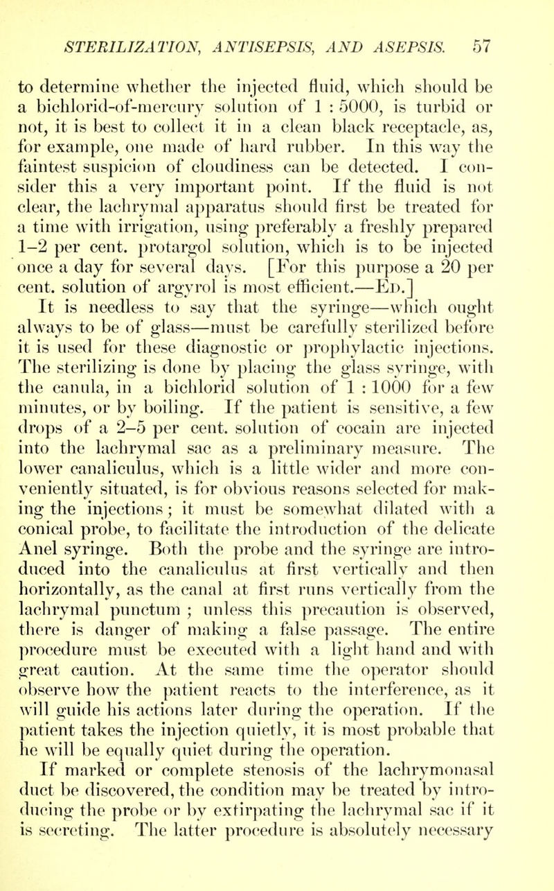to determine whether the injected fluid, which should be a bichlorid-of-mercury solution of 1 : 5000, is turbid or not, it is best to collect it in a clean black receptacle, as, for example, one made of hard rubber. In this way the faintest suspicion of cloudiness can be detected. I con- sider this a very important point. If the fluid is not clear, the lachrymal apparatus should first be treated for a time with irrigation, using preferably a freshly prepared 1-2 per cent, protargol solution, which is to be injected once a day for several days. [For this purpose a 20 per cent, solution of argyrol is most efficient.—Ed.] It is needless to say that the syringe—which ought always to be of glass—must be carefully sterilized before it is used for these diagnostic or prophylactic injections. The sterilizing is done by placing the glass syringe, with the canula, in a bichlorid solution of 1 : 1000 for a few minutes, or by boiling. If the patient is sensitive, a few drops of a 2-5 per cent, solution of cocain are injected into the lachrymal sac as a preliminary measure. The lower canaliculus, which is a little wider and more con- veniently situated, is for obvious reasons selected for mak- ing the injections; it must be somewhat dilated with a conical probe, to facilitate the introduction of the delicate Anel syringe. Both the probe and the syringe are intro- duced into the canaliculus at first vertically and then horizontally, as the canal at first runs vertically from the lachrymal punctum ; unless this precaution is observed, there is danger of making a false passage. The entire procedure must be executed with a light hand and with great caution. At the same time the operator should observe how the patient reacts to the interference, as it will guide his actions later during the operation. If the patient takes the injection quietly, it is most probable that he will be equally quiet during the operation. If marked or complete stenosis of the lachrymonasal duct be discovered, the condition may be treated by intro- ducing the probe or by extirpating the lachrymal sac if it is secreting. The latter procedure is absolutely necessary