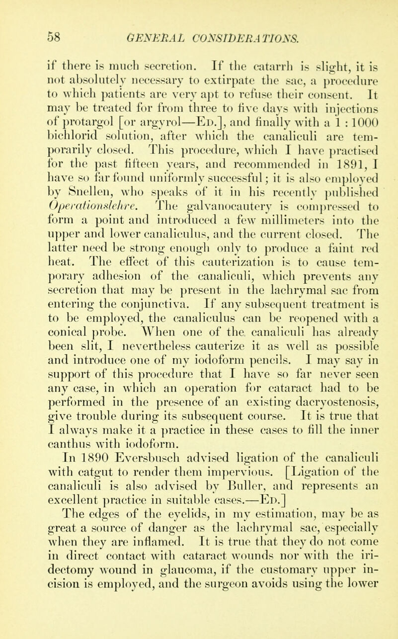 if there is much secretion. If the catarrh is slight, it is not absolutely necessary to extirpate the sac, a procedure to which patients are very apt to refuse their consent. It may be treated for from three to live days with injections of protargol [or argyrol—Ed.], and finally with a 1 :1000 bichlorid solution, after which the canaliculi are tem- porarily closed. This procedure, which I have practised for the past fifteen years, and recommended in 1891, I have so far found uniformly successful; it is also employed by Snellen, who speaks of it in his recently published Operationslehre. The galvanocautery is compressed to form a point and introduced a few millimeters into the upper and lower canaliculus, and the current closed. The latter need be strong enough only to produce a faint red heat. The effect of this cauterization is to cause tem- porary adhesion of the canaliculi, which prevents any secretion that may be present in the lachrymal sac from entering the conjunctiva. If any subsequent treatment is to be employed, the canaliculus can be reopened with a conical probe. When one of the canaliculi has already been slit, I nevertheless cauterize it as well as possible and introduce one of my iodoform pencils. I may say in support of this procedure that I have so far never seen any case, in which an operation for cataract had to be performed in the presence of an existing dacryostenosis, give trouble during its subsequent course. It is true that I always make it a practice in these cases to fill the inner canthus with iodoform. In 1890 Eversbusch advised ligation of the canaliculi with catgut to render them impervious. [Ligation of the canaliculi is also advised by Buller, and represents an excellent practice in suitable cases.—Ed.] The edges of the eyelids, in my estimation, may be as great a source of danger as the lachrymal sac, especially when they are inflamed. It is true that they do not come in direct contact with cataract wounds nor with the iri- dectomy wound in glaucoma, if the customary upper in- cision is employed, and the surgeon avoids using the lower