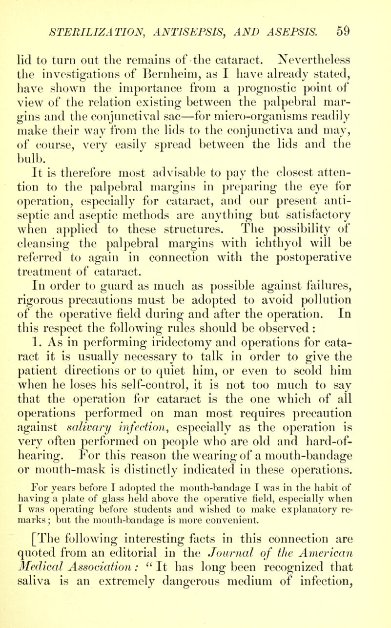 lid to turn out the remains of the cataract. Nevertheless the investigations of Bernheim, as I have already stated, have shown the importance from a prognostic point of view of the relation existing between the palpebral mar- gins and the conjunctival sac—for micro-organisms readily make their way from the lids to the conjunctiva and may, of course, very easily spread between the lids and the bulb. It is therefore most advisable to pay the closest atten- tion to the palpebral margins in preparing the eye for operation, especially for cataract, and our present anti- septic and aseptic methods are anything but satisfactory when applied to these structures. The possibility of cleansing the palpebral margins with ichthyol will be referred to again in connection with the postoperative treatment of cataract. In order to guard as much as possible against failures, rigorous precautions must be adopted to avoid pollution of the operative field during and after the operation. In this respect the following rules should be observed: 1. As in performing iridectomy and operations for cata- ract it is usually necessary to talk in order to give the patient directions or to quiet him, or even to scold him when he loses his self-control, it is not too much to say that the operation for cataract is the one which of all operations performed on man most requires precaution against salivary infection, especially as the operation is very often performed on people who are old and hard-of- hearing. For this reason the wearing of a mouth-bandage or mouth-mask is distinctly indicated in these operations. For years before I adopted the mouth-bandage I was in the habit of having a plate of glass held above the operative field, especially when I was operating before students and wished to make explanatory re- marks ; but the mouth-bandage is more convenient. [The following interesting facts in this connection are quoted from an editorial in the Journal of the American Medical Association: u It has long been recognized that saliva is an extremely dangerous medium of infection,
