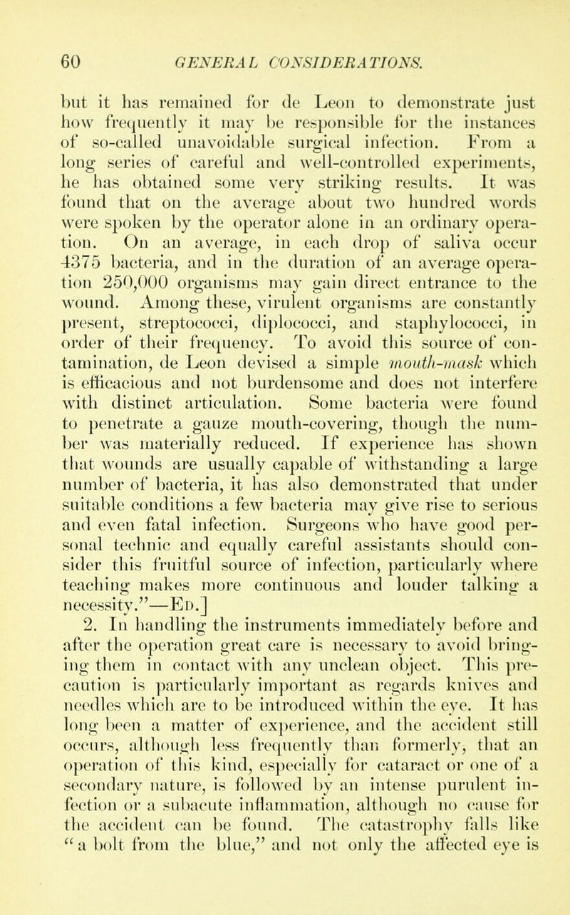 but it has remained for de Leon to demonstrate just how frequently it may be responsible for the instances of so-called unavoidable surgical infection. From a long series of careful and well-controlled experiments, he has obtained some very striking results. It was found that on the average about two hundred words were spoken by the operator alone in an ordinary opera- tion. On an average, in each drop of saliva occur 4375 bacteria, and in the duration of an average opera- tion 250,000 organisms may gain direct entrance to the wound. Among these, virulent organisms are constantly present, streptococci, diplococci, and staphylococci, in order of their frequency. To avoid this source of con- tamination, de Leon devised a simple mouth-mask which is efficacious and not burdensome and does not interfere with distinct articulation. Some bacteria were found to penetrate a gauze mouth-covering, though the num- ber was materially reduced. If experience has shown that wounds are usually capable of withstanding a large number of bacteria, it has also demonstrated that under suitable conditions a few bacteria may give rise to serious and even fatal infection. Surgeons who have good per- sonal technic and equally careful assistants should con- sider this fruitful source of infection, particularly where teaching makes more continuous and louder talking a necessity.—Ed.] 2. In handling the instruments immediately before and after the operation great care is necessary to avoid bring- ing them in contact with any unclean object. This pre- caution is particularly important as regards knives and needles which are to be introduced within the eye. It has long been a matter of experience, and the accident still occurs, although less frequently than formerly, that an operation of this kind, especially for cataract or one of a secondary nature, is followed by an intense purulent in- fection or a subacute inflammation, although no cause for the accident can be found. The catastrophy falls like  a bolt from the blue, and not only the affected eye is