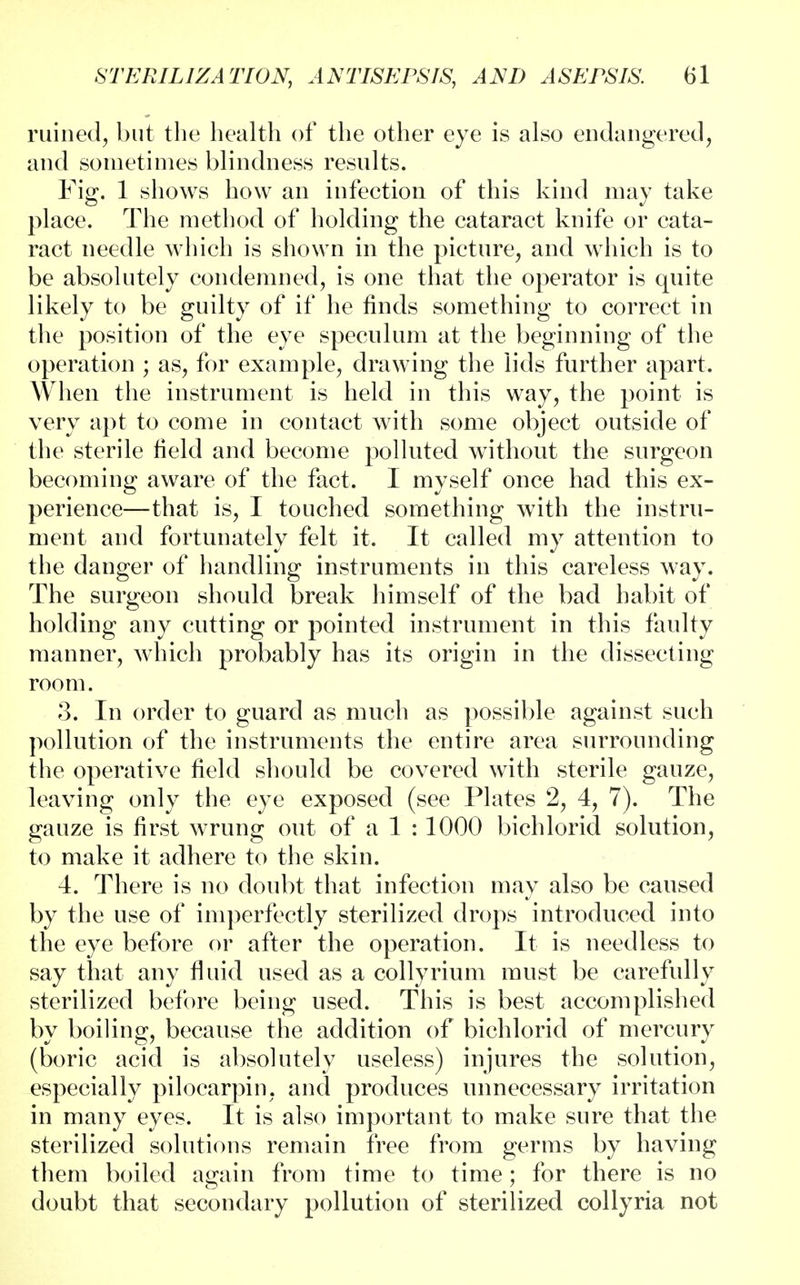 ruined, but the health of the other eye is also endangered, and sometimes blindness results. Fig. 1 shows how an infection of this kind may take place. The method of holding the cataract knife or cata- ract needle which is shown in the picture, and which is to be absolutely condemned, is one that the operator is quite likely to be guilty of if he finds something to correct in the position of the eye speculum at the beginning of the operation ; as, for example, drawing the lids further apart. When the instrument is held in this way, the point is very apt to come in contact with some object outside of the sterile field and become polluted without the surgeon becoming aware of the fact. I myself once had this ex- perience—that is, I touched something with the instru- ment and fortunately felt it. It called my attention to the danger of handling instruments in this careless way. The surgeon should break himself of the bad habit of holding any cutting or pointed instrument in this faulty manner, which probably has its origin in the dissecting room. 3. In order to guard as much as possible against such pollution of the instruments the entire area surrounding the operative field should be covered with sterile gauze, leaving only the eye exposed (see Plates 2, 4, 7). The gauze is first wrung out of a 1 : 1000 bichlorid solution, to make it adhere to the skin. 4. There is no doubt that infection may also be caused by the use of imperfectly sterilized drops introduced into the eye before or after the operation. It is needless to say that any fluid used as a collyrium must be carefully sterilized before being used. This is best accomplished by boiling, because the addition of bichlorid of mercury (boric acid is absolutely useless) injures the solution, especially pilocarpin, and produces unnecessary irritation in many eyes. It is also important to make sure that the sterilized solutions remain free from germs by having them boiled again from time to time; for there is no doubt that secondary pollution of sterilized collyria not