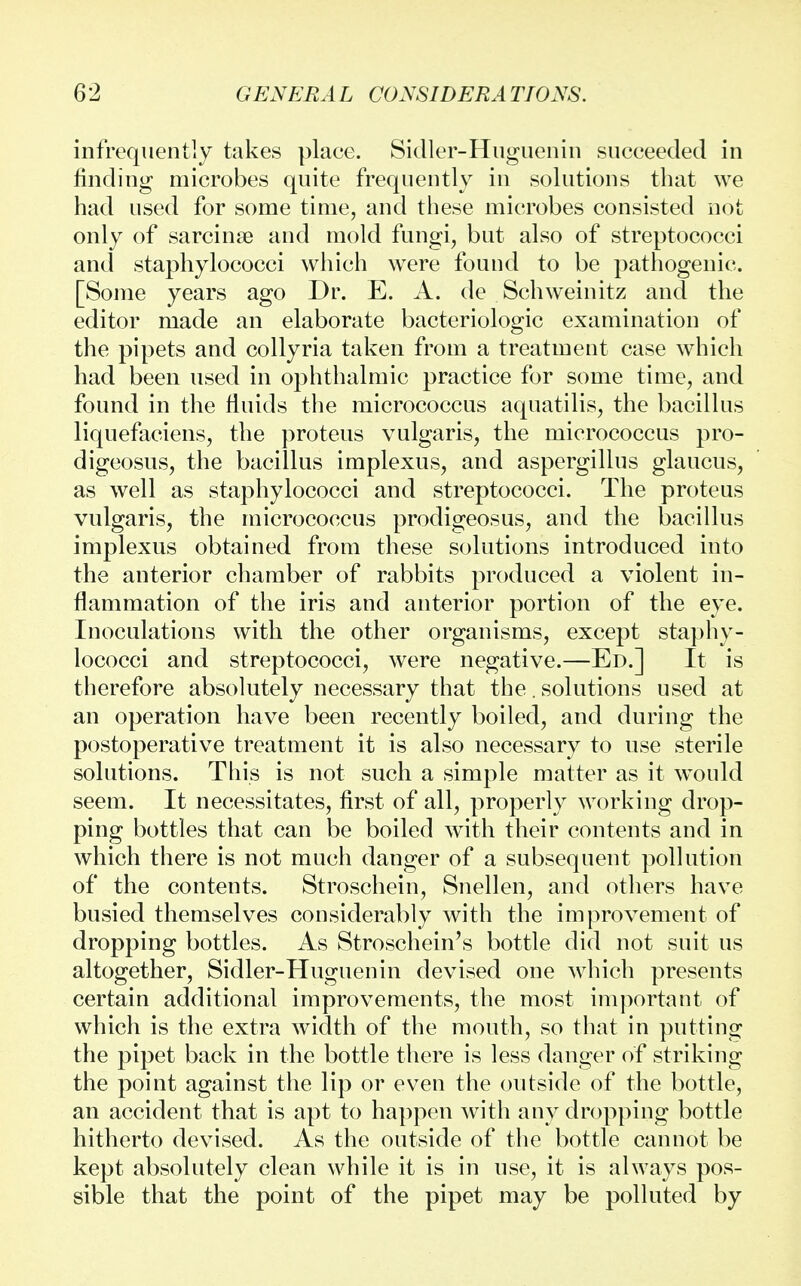 infrequently takes place. Sidler-Huguenin succeeded in finding microbes quite frequently in solutions that we had used for some time, and these microbes consisted not only of sarcinse and mold fungi, but also of streptococci and staphylococci which were found to be pathogenic. [Some years ago Dr. E. A. de Schweinitz and the editor made an elaborate bacteriologic examination of the pipets and collyria taken from a treatment case which had been used in ophthalmic practice for some time, and found in the fluids the micrococcus aquatilis, the bacillus liquefaciens, the proteus vulgaris, the micrococcus pro- digeosus, the bacillus implexus, and aspergillus glaucus, as well as staphylococci and streptococci. The proteus vulgaris, the micrococcus prodigeosus, and the bacillus implexus obtained from these solutions introduced into the anterior chamber of rabbits produced a violent in- flammation of the iris and anterior portion of the eye. Inoculations with the other organisms, except staphy- lococci and streptococci, were negative.—Ed.] It is therefore absolutely necessary that the. solutions used at an operation have been recently boiled, and during the postoperative treatment it is also necessary to use sterile solutions. This is not such a simple matter as it would seem. It necessitates, first of all, properly working drop- ping bottles that can be boiled with their contents and in which there is not much danger of a subsequent pollution of the contents. Stroschein, Snellen, and others have busied themselves considerably with the improvement of dropping bottles. As Stroschein's bottle did not suit us altogether, Sidler-Huguenin devised one which presents certain additional improvements, the most important of which is the extra width of the mouth, so that in putting the pipet back in the bottle there is less danger of striking the point against the lip or even the outside of the bottle, an accident that is apt to happen with any dropping bottle hitherto devised. As the outside of the bottle cannot be kept absolutely clean while it is in use, it is always pos- sible that the point of the pipet may be polluted by