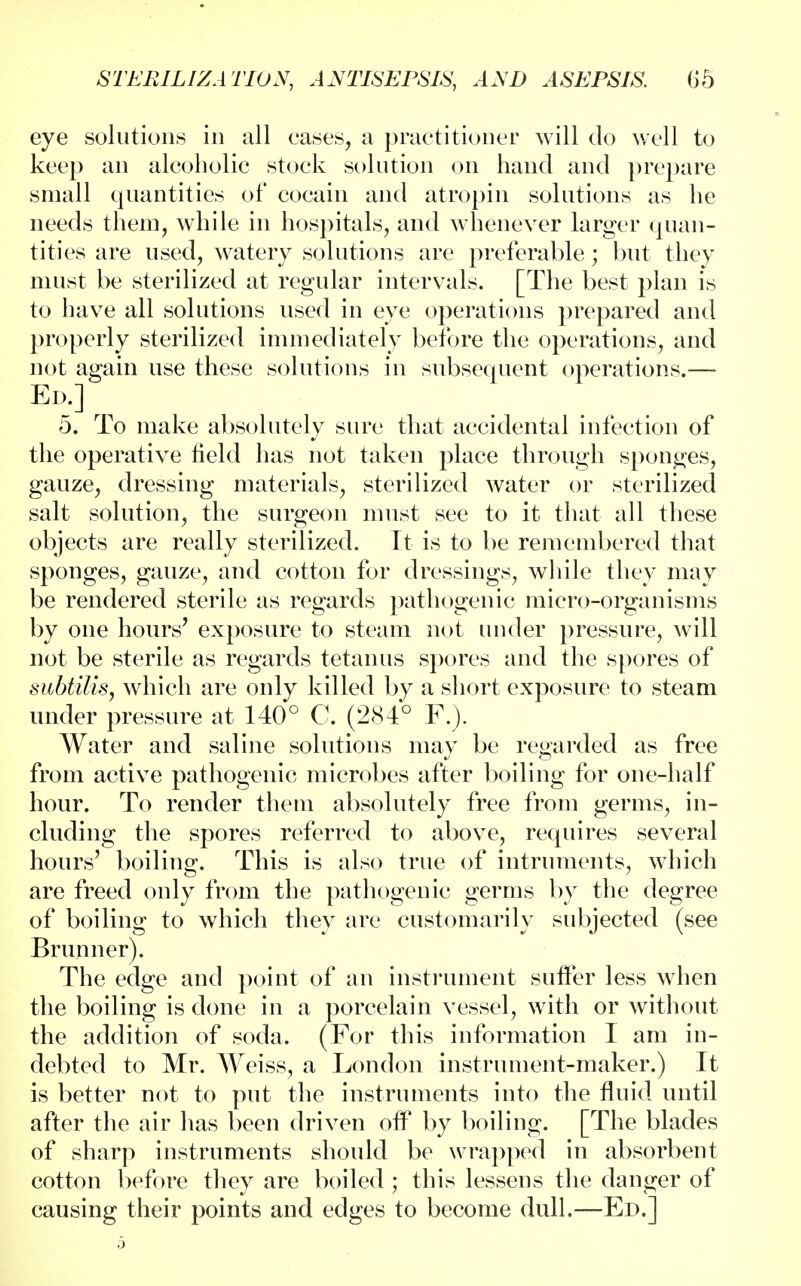 eye solutions in all cases, a practitioner will do well to keep an alcoholic stock solution on hand and prepare small quantities of cocain and atropin solutions as he needs them, while in hospitals, and whenever larger quan- tities are used, watery solutions are preferable; but they must be sterilized at regular intervals. [The best plan is to have all solutions used in eye operations prepared and properly sterilized immediately before the operations, and not again use these solutions in subsequent operations.— Ed.] 5. To make absolutely sure that accidental infection of the operative held has not taken place through sponges, gauze, dressing materials, sterilized water or sterilized salt solution, the surgeon must see to it that all these objects are really sterilized. It is to be remembered that sponges, gauze, and cotton for dressings, while they may be rendered sterile as regards pathogenic micro-organisms by one hours7 exposure to steam not under pressure, will not be sterile as regards tetanus spores and the spores of subtilis, which are only killed by a short exposure to steam under pressure at 140° C. (284° F.). Water and saline solutions may be regarded as free from active pathogenic microbes after boiling for one-half hour. To render them absolutely free from germs, in- cluding the spores referred to above, requires several hours' boiling. This is also true of intruments, which are freed only from the pathogenic germs by the degree of boiling to which they arc customarily subjected (see Brunner). The edge and point of an instrument suffer less when the boiling is done in a porcelain vessel, with or without the addition of soda. (For this information I am in- debted to Mr. Weiss, a London instrument-maker.) It is better not to put the instruments into the fluid until after the air has been driven off by boiling. [The blades of sharp instruments should be wrapped in absorbent cotton before they are boiled ; this lessens the danger of causing their points and edges to become dull.—Ed.]