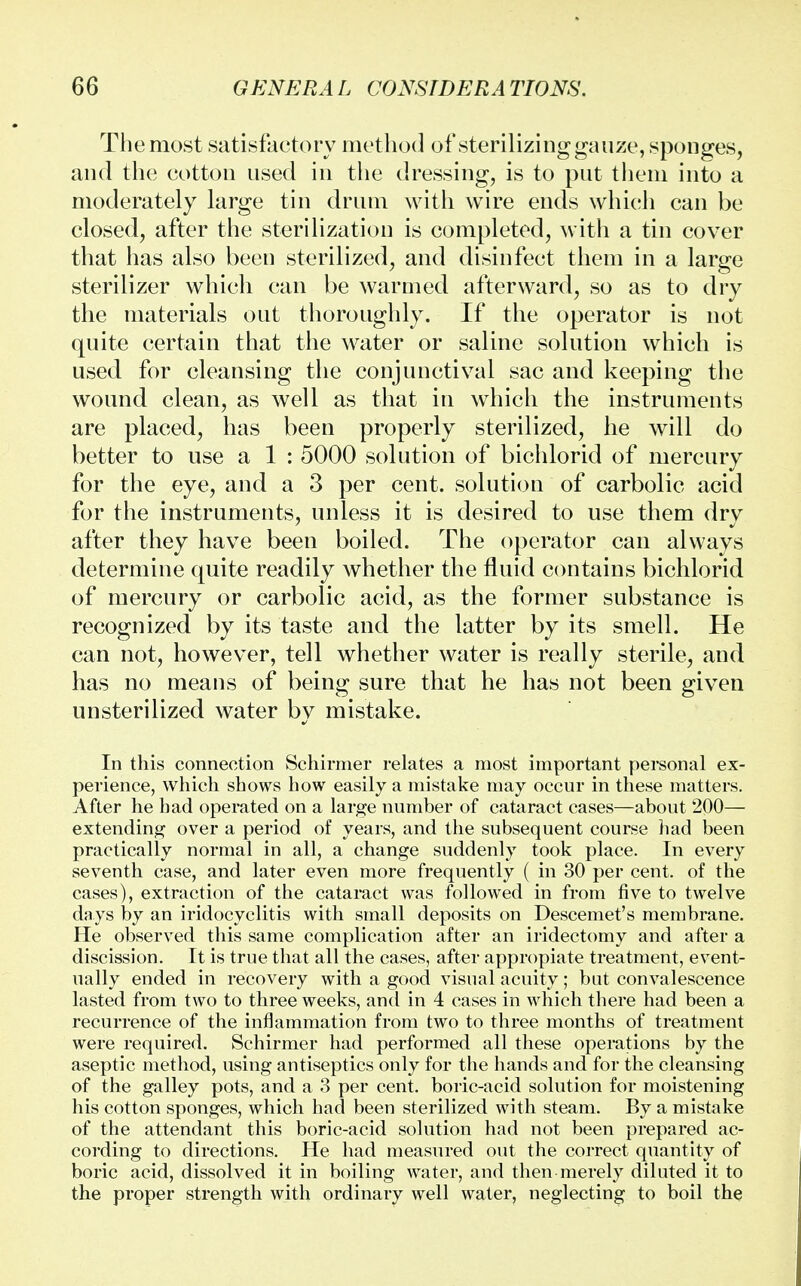 The most satisfactory method of sterilizing gauze, sponges, and the cotton used in the dressing, is to put them into a moderately large tin drum with wire ends which can be closed, after the sterilization is completed, with a tin cover that has also been sterilized, and disinfect them in a large sterilizer which can be warmed afterward, so as to dry the materials out thoroughly. If the operator is not quite certain that the water or saline solution which is used for cleansing the conjunctival sac and keeping the wound clean, as well as that in which the instruments are placed, has been properly sterilized, he will do better to use a 1 : 5000 solution of bichlorid of mercury for the eye, and a 3 per cent, solution of carbolic acid for the instruments, unless it is desired to use them dry after they have been boiled. The operator can always determine quite readily whether the fluid contains bichlorid of mercury or carbolic acid, as the former substance is recognized by its taste and the latter by its smell. He can not, however, tell whether water is really sterile, and has no means of being sure that he has not been given unsterilized water by mistake. In this connection Schirmer relates a most important personal ex- perience, which shows how easily a mistake may occur in these matters. After he had operated on a large number of cataract cases—about 200— extending over a period of years, and the subsequent course had been practically normal in all, a change suddenly took place. In every seventh case, and later even more frequently ( in 30 per cent, of the cases), extraction of the cataract was followed in from five to twelve days by an iridocyclitis with small deposits on Descemet's membrane. He observed this same complication after an iridectomy and after a discission. It is true that all the cases, after appropiate treatment, event- ually ended in recovery with a good visual acuity; but convalescence lasted from two to three weeks, and in 4 cases in which there had been a recurrence of the inflammation from two to three months of treatment were required. Schirmer had performed all these operations by the aseptic method, using antiseptics only for the hands and for the cleansing of the galley pots, and a 3 per cent, boric-acid solution for moistening his cotton sponges, which had been sterilized with steam. By a mistake of the attendant this boric-acid solution had not been prepared ac- cording to directions. He had measured out the correct quantity of boric acid, dissolved it in boiling water, and then merely diluted it to the proper strength with ordinary well water, neglecting to boil the