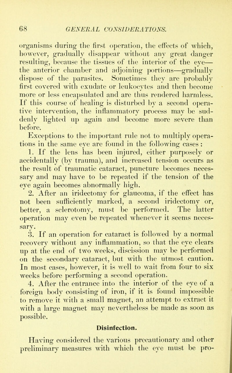 organisms during the first operation, the effects of which, however, gradually disappear without any great danger resulting, because the tissues of the interior of the eye— the anterior chamber and adjoining portions—gradually dispose of the parasites. Sometimes they are probably first covered with exudate or leukocytes and then become more or less encapsulated and are thus rendered harmless. If this course of healing is disturbed by a second opera- tive intervention, the inflammatory process may be sud- denly lighted up again and become more severe than before. Exceptions to the important rule not to multiply opera- tions in the same eye are found in the following cases: 1. If the lens has been injured, either purposely or accidentally (by trauma), and increased tension occurs as the result of traumatic cataract, puncture becomes neces- sary and may have to be repeated if the tension of the eye again becomes abnormally high. 2. After an iridectomy for glaucoma, if the effect has not been sufficiently marked, a second iridectomy or, better, a sclerotomy, must be performed. The latter operation may even be repeated whenever it seems neces- sary. 3. If an operation for cataract is followed by a normal recovery without any inflammation, so that the eye clears up at the end of two weeks, discission may be performed on the secondary cataract, but with the utmost caution. In most cases, however, it is well to wait from four to six weeks before performing a second operation. 4. After the entrance into the interior of the eye of a foreign body consisting of iron, if it is found impossible to remove it with a small magnet, an attempt to extract it with a large magnet may nevertheless be made as soon as possible. Disinfection. Having considered the various precautionary and other preliminary measures with which the eye must be pro-