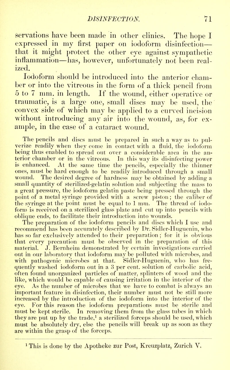 servations have been made in other clinics. The hope I expressed in my first paper on iodoform disinfection— that it might protect the other eye against sympathetic inflammation—has, however, unfortunately not been real- ized. Iodoform should be introduced into the anterior cham- ber or into the vitreous in the form of a thick pencil from 5 to 7 mm. in length. If the wound, either operative or traumatic, is a large one, small discs may be used, the convex side of which may be applied to a curved incision without introducing any air into the wound, as, for ex- ample, in the case of a cataract wound. The pencils and discs must be prepared in such a way as to pul- verize readily when they come in contact with a fluid, the iodoform being thus enabled to spread out over a considerable area in the an- terior chamber or in the vitreous. In this way its disinfecting power is enhanced. At the same time the pencils, especially the thinner ones, must be hard enough to be readily introduced through a small wound. The desired degree of hardness may be obtained by adding a small quantity of sterilized-gelatin solution and subjecting the mass to a great pressure, the iodoform gelatin paste being pressed through the point of a metal syringe provided with a screw piston ; the caliber of the syringe at the point must be equal to 1 mm. The thread of iodo- form is received on a sterilized glass plate and cut up into pencils with oblique ends, to facilitate their introduction into wounds. The preparation of the iodoform pencils and discs which I use and recommend has been accurately described by Dr. Sidler-Huguenin, who has so far exclusively attended to their preparation ; for it is obvious that every precaution must be observed in the preparation of this material. J. Bernheim demonstrated by certain investigations carried out in our laboratory that iodoform may be polluted Math microbes, and with pathogenic microbes at that. Sidler-Huguenin, who has fre- quently washed iodoform out in a 3 per cent, solution of carbolic acid, often found unorganized particles of matter, splinters of wood and the like, which would be capable of causing irritation in the interior of the eye. As the number of microbes that we have to combat is always an important feature in disinfection, their number must not be still more increased by the introduction of the iodoform into the interior of the eye. For this reason the iodoform preparations must be sterile and must be kept sterile. In removing them from the glass tubes in which they are put up by the trade,1 a sterilized forceps should be used, which must be absolutely dry, else the pencils will break up as soon as they are within the grasp of the forceps. 1 This is done by the Apotheke zur Post, Kreuzplatz, Zurich V.