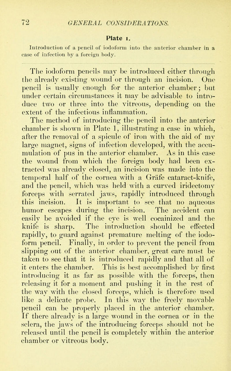 Plate i. Introduction of a pencil of iodoform into the anterior chamber in a case of infection by a foreign body. The iodoform pencils may be introduced either through the already existing wound or through an incision. One pencil is usually enough for the anterior chamber; but under certain circumstances it may be advisable to intro- duce two or three into the vitreous, depending on the extent of the infectious inflammation. The method of introducing the pencil into the anterior chamber is shown in Plate 1, illustrating a case in which, after the removal of a spicule of iron with the aid of my large magnet, signs of infection developed, with the accu- mulation of pus in the anterior chamber. As in this case the wound from which the foreign body had been ex- tracted was already closed, an incision was made into the temporal half of the cornea with a Grafe cataract-knife, and the pencil, which was held with a curved iridectomy forceps with serrated jaws, rapidly introduced through this incision. It is important to see that no aqueous humor escapes during the incision. The accident can easily be avoided if the eye is well cocainized and the knife is sharp. The introduction should be effected rapidly, to guard against premature melting of the iodo- form pencil. Finally, in order to prevent the pencil from slipping out of the anterior chamber, great care must be taken to see that it is introduced rapidly and that all of it enters the chamber. This is best accomplished by first introducing it as far as possible with the forceps, then releasing it for a moment and pushing it in the rest of the way with the closed forceps, which is therefore used like a delicate probe. In this way the freely movable pencil can be properly placed in the anterior chamber. If there already is a large wound in the cornea or in the sclera, the jaws of the introducing forceps should not be released until the pencil is completely within the anterior chamber or vitreous body.