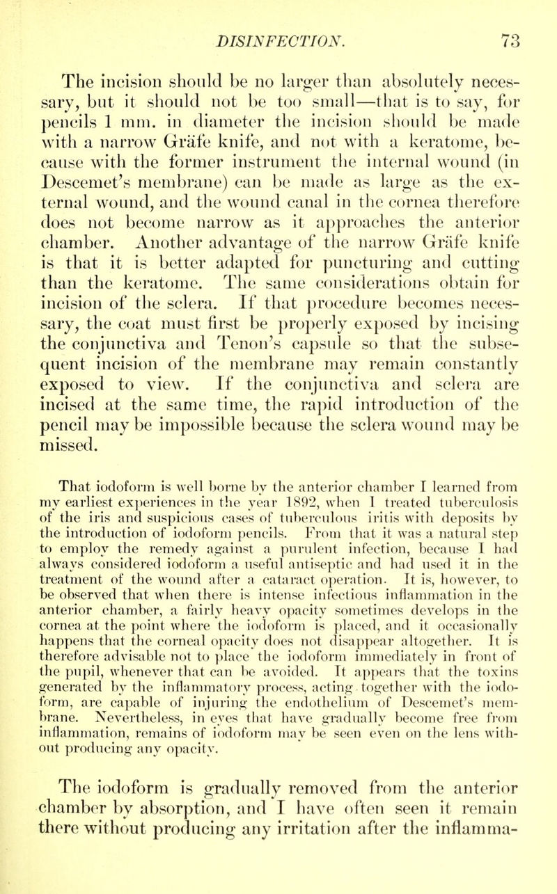 The incision should be no larger than absolutely neces- sary, but it should not be too small—that is to say, for pencils 1 mm. in diameter the incision should be made with a narrow Grafe knife, and not with a keratome, be- cause with the former instrument the internal wound (in Descemet's membrane) can be made as large as the ex- ternal wound, and the wound canal in the cornea therefore does not become narrow as it approaches the anterior chamber. Another advantage of the narrow Grafe knife is that it is better adapted for puncturing and cutting than the keratome. The same considerations obtain for incision of the sclera. If that procedure becomes neces- sary, the coat must first be properly exposed by incising the conjunctiva and Tenon's capsule so that the subse- quent incision of the membrane may remain constantly exposed to view. If the conjunctiva and sclera are incised at the same time, the rapid introduction of the pencil may be impossible because the sclera wound may be missed. That iodoform is well borne by the anterior chamber I learned from my earliest experiences in the year 1892, when 1 treated tuberculosis of the iris and suspicious cases of tuberculous iritis with deposits by the introduction of iodoform pencils. From that it was a natural step to employ the remedy against a purulent infection, because I had always considered iodoform a useful antiseptic and had used it in the treatment of the wound after a cataract operation. It is, however, to be observed that when there is intense infectious inflammation in the anterior chamber, a fairly heavy opacity sometimes develops in the cornea at the point where the iodoform is placed, and it occasionally happens that the corneal opacity does not disappear altogether. It is therefore advisable not to place the iodoform immediately in front of the pupil, whenever that can be avoided. It appears that the toxins generated by the inflammatory process, acting together with the iodo- form, are capable of injuring the endothelium of Descemet's mem- brane. Nevertheless, in eyes that have gradually become free from inflammation, remains of iodoform may be seen even on the lens with- out producing any opacity. The iodoform is gradually removed from the anterior chamber by absorption, and I have often seen it remain there without producing any irritation after the inflamma-