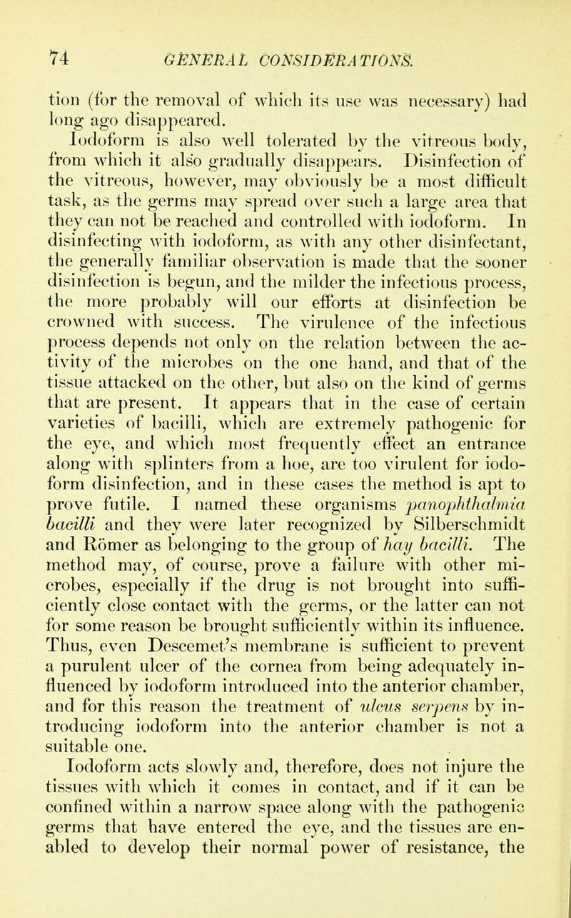 tion (for the removal of which its use was necessary) had long ago disappeared. Iodoform is also well tolerated by the vitreous body, from which it also gradually disappears. Disinfection of the vitreous, however, may obviously be a most difficult task, as the germs may spread over such a large area that they can not be reached and controlled with iodoform. In disinfecting with iodoform, as with any other disinfectant, the generally familiar observation is made that the sooner disinfection is begun, and the milder the infectious process, the more probably will our efforts at disinfection be crowned with success. The virulence of the infectious process depends not only on the relation between the ac- tivity of the microbes on the one hand, and that of the tissue attacked on the other, but also on the kind of germs that are present. It appears that in the case of certain varieties of bacilli, which are extremely pathogenic for the eye, and which most frequently effect an entrance along with splinters from a hoe, are too virulent for iodo- form disinfection, and in these cases the method is apt to prove futile. I named these organisms panophthalmia bacilli and they were later recognized by Silberschmidt and Romer as belonging to the group of hay bacilli. The method may, of course, prove a failure with other mi- crobes, especially if the drug is not brought into suffi- ciently close contact with the germs, or the latter can not for some reason be brought sufficiently within its influence. Thus, even Descemet's membrane is sufficient to prevent a purulent ulcer of the cornea from being adequately in- fluenced by iodoform introduced into the anterior chamber, and for this reason the treatment of ulcus serpens by in- troducing iodoform into the anterior chamber is not a suitable one. Iodoform acts slowly and, therefore, does not injure the tissues with which it comes in contact, and if it can be confined within a narrow space along with the pathogenic germs that have entered the eye, and the tissues are en- abled to develop their normal power of resistance, the