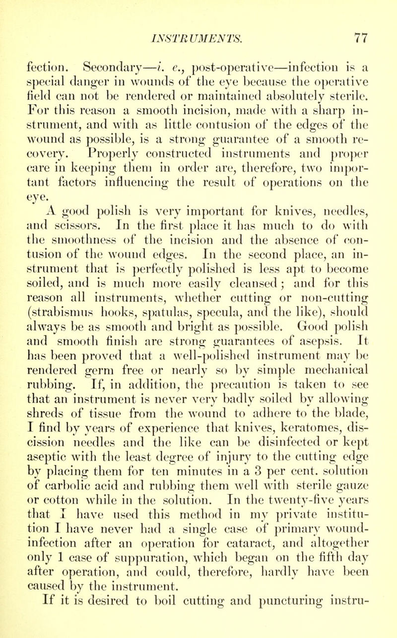 fection. Secondary—i. e., post-operative—infection is a special danger in wounds of the eye because the operative field can not be rendered or maintained absolutely sterile. For this reason a smooth incision, made with a sharp in- strument, and with as little contusion of the edges of the wound as possible, is a strong guarantee of a smooth re- covery. Properly constructed instruments and proper care in keeping them in order are, therefore, two impor- tant factors influencing the result of operations on the eye. A good polish is very important for knives, needles, and scissors. In the first place it has much to do with the smoothness of the incision and the absence of con- tusion of the wound edges. In the second place, an in- strument that is perfectly polished is less apt to become soiled, and is much more easily cleansed; and for this reason all instruments, whether cutting or non-cutting (strabismus hooks, spatulas, specula, and the like), should always be as smooth and bright as possible. Good polish and smooth finish are strong guarantees of asepsis. It has been proved that a well-polished instrument may be rendered germ free or nearly so by simple mechanical rubbing. If, in addition, the precaution is taken to see that an instrument is never very badly soiled by allowing shreds of tissue from the wound to adhere to the blade, I find by years of experience that knives, keratomes, dis- cission needles and the like can be disinfected or kept aseptic with the least degree of injury to the cutting edge by placing them for ten minutes in a 3 per cent, solution of carbolic acid and rubbing them well with sterile gauze or cotton while in the solution. In the twenty-five years that I have used this method in my private institu- tion I have never had a single case of primary wound- infection after an operation for cataract, and altogether only 1 case of suppuration, which began on the fifth day after operation, and could, therefore, hardly have been caused by the instrument. If it is desired to boil cutting and puncturing instru-