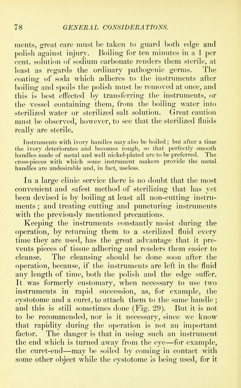 ments, great care must be taken to guard both edge and polish against injury. Boiling for ten minutes in a 1 per cent, solution of sodium carbonate renders them sterile, at least as regards the ordinary pathogenic germs. The coating of soda which adheres to the instruments after boiling and spoils the polish must be removed at once, and this is best effected by transferring the instruments, or the vessel containing them, from the boiling water into sterilized water or sterilized salt solution. Great caution must be observed, hoAvever, to see that the sterilized fluids really are sterile. Instruments with ivory handles may also be boiled ; but after a time the ivory deteriorates and becomes rough, so that perfectly smooth handles made of metal and well nickel-plated are to be preferred. The cross-pieces with which some instrument makers provide the metal, handles are undesirable and, in fact, useless. In a large clinic service there is no doubt that the most convenient and safest method of sterilizing that has yet been devised is by boiling at least all non-cutting instru- ments ; and treating cutting and puncturing instruments with the previously mentioned precautions. Keeping the instruments constantly moist during the operation, by returning them to a sterilized fluid every time they are used, has the great advantage that it pre- vents pieces of tissue adhering and renders them easier to cleanse. The cleansing should be done soon after the operation, because, if the instruments are left in the fluid any length of time, both the polish and the edge suffer. It was formerly customary, when necessary to use two instruments in rapid succession, as, for example, the cystotome and a curet, to attach them to the same handle ; and this is still sometimes done (Fig. 29). But it is not to be recommended, nor is it necessary, since we know that rapidity during the operation is not an important factor. The danger is that in using such an instrument the end which is turned away from the eye—for example, the curet-end—may be soiled by coming in contact with some other object while the cystotome is being used, for it