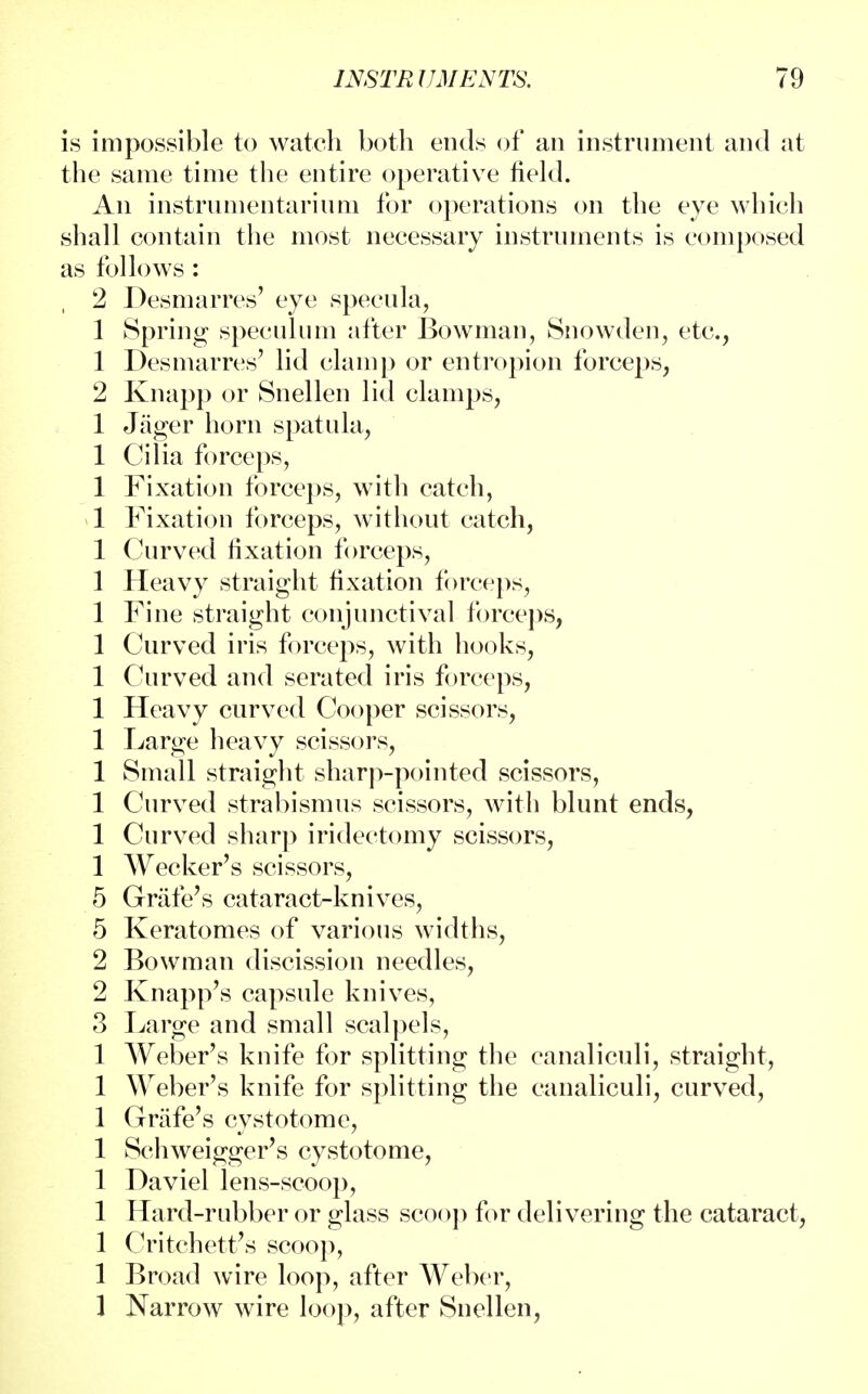 is impossible to watch both ends of an instrument and at the same time the entire operative field. An instrumentarium for operations on the eye which shall contain the most necessary instruments is composed as follows: 2 Desmarres' eye specula, 1 Spring speculum after Bowman, Snowden, etc., 1 Desmarres' lid clamp or entropion forceps, 2 Knapp or Snellen lid clamps, 1 Jager horn spatula, 1 Cilia forceps, 1 Fixation forceps, with catch, 1 Fixation forceps, without catch, 1 Curved fixation forceps, 1 Heavy straight fixation forceps, 1 Fine straight conjunctival forceps, 1 Curved iris forceps, with hooks, 1 Curved and serated iris forceps, 1 Heavy curved Cooper scissors, 1 Large heavy scissors, 1 Small straight sharp-pointed scissors, 1 Curved strabismus scissors, with blunt ends, 1 Curved sharp iridectomy scissors, 1 Wecker's scissors, 5 Grafe's cataract-knives, 5 Keratomes of various widths, 2 Bowman discission needles, 2 Knapp's capsule knives, 3 Large and small scalpels, 1 Weber's knife for splitting the canaliculi, straight, 1 Weber's knife for splitting the canaliculi, curved, 1 Grafe's cystotome, 1 Schweigger's cystotome, 1 Daviel lens-scoop, 1 Hard-rubber or glass scoop for delivering the cataract, 1 Critchett's scoop, 1 Broad wire loop, after Weber, 1 Narrow wire loop, after Snellen,