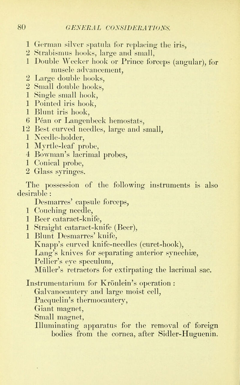 1 German silver spatula for replacing the iris, 2 Strabismus hooks, large and small, 1 Double Wecker hook or Prince forceps (angular), for muscle advancement, 2 Large double hooks, 2 Small double hooks, 1 Single small hook, 1 Pointed iris hook, 1 Blunt iris hook, 6 Pean or Langenbeck hemostats, 12 Best curved needles, large and small, 1 Needle-holder, 1 Myrtle-leaf probe, 4 Bowman's lacrimal probes, 1 Conical probe, 2 Glass syringes. The possession of the following instruments is also desirable : Desmarres' capsule forceps, 1 Couching needle, 1 Beer cataract-knife, 1 Straight cataract-knife (Beer), 1 Blunt Desmarres' knife, Knapp's curved knife-needles (curet-hook), Lang's knives for separating anterior synechia?, Pellier's eye speculum, Midler's retractors for extirpating the lacrimal sac. Instrumentalum for Kronlein's operation : Galvanocautery and large moist cell, Pacquelin's thermocautery, Giant magnet, Small magnet, Illuminating apparatus for the removal of foreign bodies from the cornea, after Sidler-Huguenin.