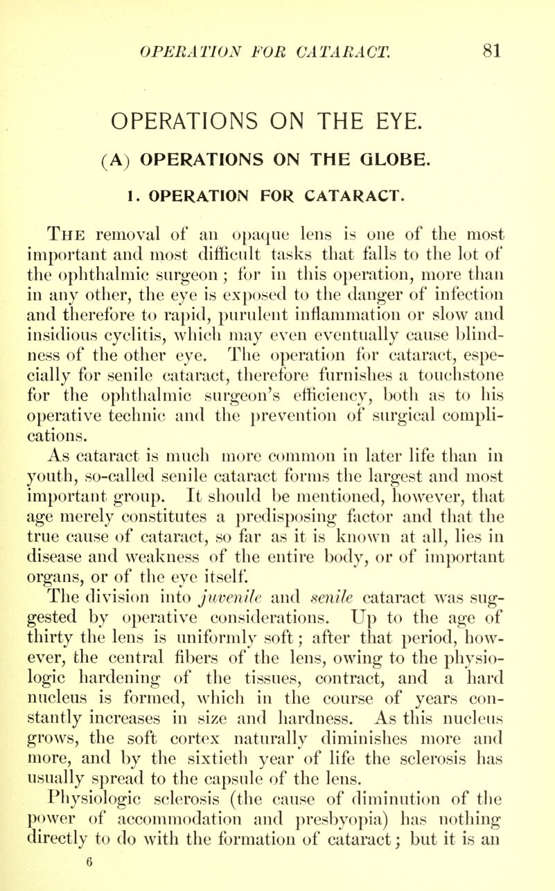 OPERATIONS ON THE EYE. (A) OPERATIONS ON THE GLOBE. 1. OPERATION FOR CATARACT. The removal of an opaque lens is one of the most important and most difficult tasks that falls to the lot of the ophthalmic surgeon ; for in this operation, more than in any other, the eye is exposed to the danger of infection and therefore to rapid, purulent inflammation or slow and insidious cyclitis, which may even eventually cause blind- ness of the other eye. The operation for cataract, espe- cially for senile cataract, therefore furnishes a touchstone for the ophthalmic surgeon's efficiency, both as to his operative technic and the prevention of surgical compli- cations. As cataract is much more common in later life than in youth, so-called senile cataract forms the largest and most important group. It should be mentioned, however, that age merely constitutes a predisposing factor and that the true cause of cataract, so far as it is known at all, lies in disease and weakness of the entire body, or of important organs, or of the eye itself. The division into juvenile and senile cataract was sug- gested by operative considerations. Up to the age of thirty the lens is uniformly soft; after that period, how- ever, the central fibers of the lens, owing to the physio- logic hardening of the tissues, contract, and a hard nucleus is formed, which in the course of years con- stantly increases in size and hardness. As this nucleus grows, the soft cortex naturally diminishes more and more, and by the sixtieth year of life the sclerosis has usually spread to the capsule of the lens. Physiologic sclerosis (the cause of diminution of the power of accommodation and presbyopia) has nothing directly to do with the formation of cataract; but it is an 6