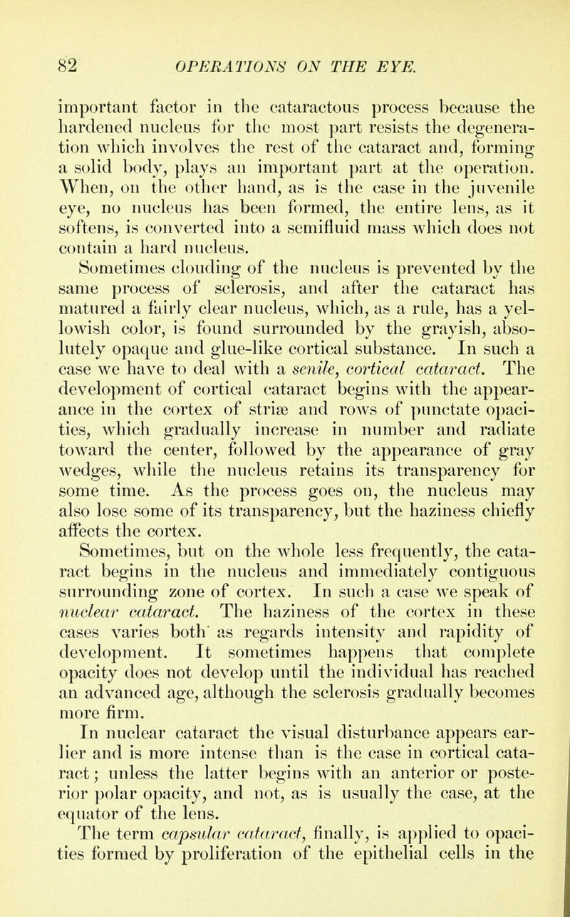 important factor in the cataractous process because the hardened nucleus for the most part resists the degenera- tion which involves the rest of the cataract and, forming a solid body, plays an important part at the operation. When, on the other hand, as is the case in the juvenile eye, no nucleus has been formed, the entire lens, as it softens, is converted into a semifluid mass which does not contain a hard nucleus. Sometimes clouding of the nucleus is prevented by the same process of sclerosis, and after the cataract has matured a fairly clear nucleus, which, as a rule, has a yel- lowish color, is found surrounded by the grayish, abso- lutely opaque and glue-like cortical substance. In such a case we have to deal with a senile, cortical cataract The development of cortical cataract begins with the appear- ance in the cortex of striae and rows of punctate opaci- ties, which gradually increase in number and radiate toward the center, followed by the appearance of gray wedges, while the nucleus retains its transparency for some time. As the process goes on, the nucleus may also lose some of its transparency, but the haziness chiefly affects the cortex. Sometimes, but on the whole less frequently, the cata- ract begins in the nucleus and immediately contiguous surrounding zone of cortex. In such a case we speak of nuclear cataract. The haziness of the cortex in these cases varies both' as regards intensity and rapidity of development. It sometimes happens that complete opacity does not develop until the individual has reached an advanced age, although the sclerosis gradually becomes more firm. In nuclear cataract the visual disturbance appears ear- lier and is more intense than is the case in cortical cata- ract; unless the latter begins with an anterior or poste- rior polar opacity, and not, as is usually the case, at the equator of the lens. The term capsular cataract, finally, is applied to opaci- ties formed by proliferation of the epithelial cells in the