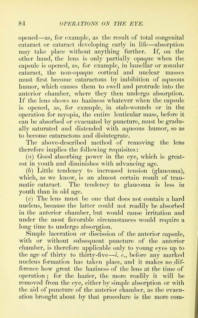 opened—as, for example, as the result of total congenital cataract or cataract developing early in life—-absorption may take place without anything further. If, on the other hand, the lens is only partially opaque when the capsule is opened, as, for example, in lamellar or zonular cataract, the non-opaque cortical and nuclear masses must first become cataractous by imbibition of aqueous humor, which causes them to swell and protrude into the anterior chamber, where they then undergo absorption. If the lens shows no haziness whatever when the capsule is opened, as, for example, in stab-wounds or in the operation for myopia, the entire lenticular mass, before it can be absorbed or evacuated by puncture, must be gradu- ally saturated and distended with aqueous humor, so as to become cataractous and disintegrate. The above-described method of removing the lens therefore implies the following requisites: (a) Good absorbing power in the eye, which is great- est in youth and diminishes with advancing age. (6) Little tendency to increased tension (glaucoma), which, as we know, is an almost certain result of trau- matic cataract. The tendency to glaucoma is less in youth than in old age. (c) The lens must be one that does not contain a hard nucleus, because the latter could not readily be absorbed in the anterior chamber, but would cause irritation and under the most favorable circumstances would require a long time to undergo absorption. Simple laceration or discission of the anterior capsule, with or without subsequent puncture of the anterior chamber, is therefore applicable only to young eyes up to the age of thirty to thirty-five—i. e., before any marked nucleus formation has taken place, and it makes no.dif- ference how great the haziness of the lens at the time of operation ; for the hazier, the more readily it will be removed from the eye, either by simple absorption or with the aid of puncture of the anterior chamber, as the evacu- ation brought about by that procedure is the more com-