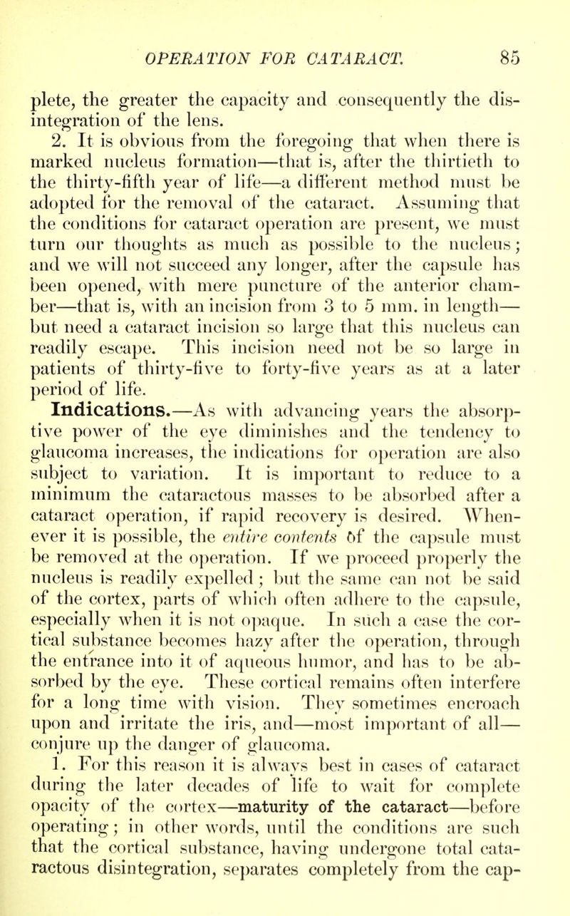 plete, the greater the capacity and consequently the dis- integration of the lens. 2. It is obvious from the foregoing that when there is marked nucleus formation—that is, after the thirtieth to the thirty-fifth year of life—a different method must be adopted for the removal of the cataract. Assuming that the conditions for cataract operation are present, we must turn our thoughts as much as possible to the nucleus; and we will not succeed any longer, after the capsule has been opened, with mere puncture of the anterior cham- ber—that is, with an incision from 3 to 5 mm. in length— but need a cataract incision so large that this nucleus can readily escape. This incision need not be so large in patients of thirty-five to forty-five years as at a later period of life. Indications.—As with advancing years the absorp- tive power of the eye diminishes and the tendency to glaucoma increases, the indications for operation are also subject to variation. It is important to reduce to a minimum the cataractous masses to be absorbed after a cataract operation, if rapid recovery is desired. When- ever it is possible, the entire contents of the capsule must be removed at the operation. If we proceed properly the nucleus is readily expelled ; but the same can not be said of the cortex, parts of which often adhere to the capsule, especially when it is not opaque. In such a case the cor- tical substance becomes hazy after the operation, through the entrance into it of aqueous humor, and has to be ab- sorbed by the eye. These cortical remains often interfere for a long time with vision. They sometimes encroach upon and irritate the iris, and—most important of all— conjure up the danger of glaucoma. 1. For this reason it is always best in cases of cataract during the later decades of life to wait for complete opacity of the cortex—maturity of the cataract—before operating; in other words, until the conditions are such that the cortical substance, having undergone total cata- ractous disintegration, separates completely from the cap-