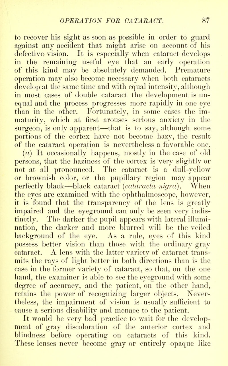 to recover his sight as soon as possible in order to guard against any accident that might arise on account of his defective vision. It is especially when cataract develops in the remaining useful eye that an early operation of this kind may be absolutely demanded. Premature operation may also become necessary when both cataracts develop at the same time and with equal intensity, although in most cases of double cataract the development is un- equal and the process progresses more rapidly in one eye than in the other. Fortunately, in some cases the im- maturity, which at first arouses serious anxiety in the surgeon, is only apparent—that is to say, although some portions of the cortex have not become hazy, the result of the cataract operation is nevertheless a favorable one. (a) It occasionally happens, mostly in the case of old persons, that the haziness of the cortex is very slightly or not at all pronounced. The cataract is a dull-yellow or brownish color, or the pupillary region may appear perfectly black—black cataract (cataracta nigra). When the eves are examined with the ophthalmoscope, however, it is found that the transparency of the lens is greatly impaired and the eyeground can only be seen very indis- tinctly. The darker the pupil appears with lateral illumi- nation, the darker and more blurred will be the veiled background of the eye. As a rule, eyes of this kind possess better vision than those with the ordinary gray cataract. A lens with the latter variety of cataract trans- mits the rays of light better in both directions than is the case in the former variety of cataract, so that, on the one hand, the examiner is able to see the eyeground with some degree of accuracy, and the patient, on the other hand, retains the power of recognizing larger objects. Never- theless, the impairment of vision is usually sufficient to cause a serious disability and menace to the patient. It would be very bad practice to wait for the develop- ment of gray discoloration of the anterior cortex and blindness before operating on cataracts of this kind. These lenses never become gray or entirely opaque like