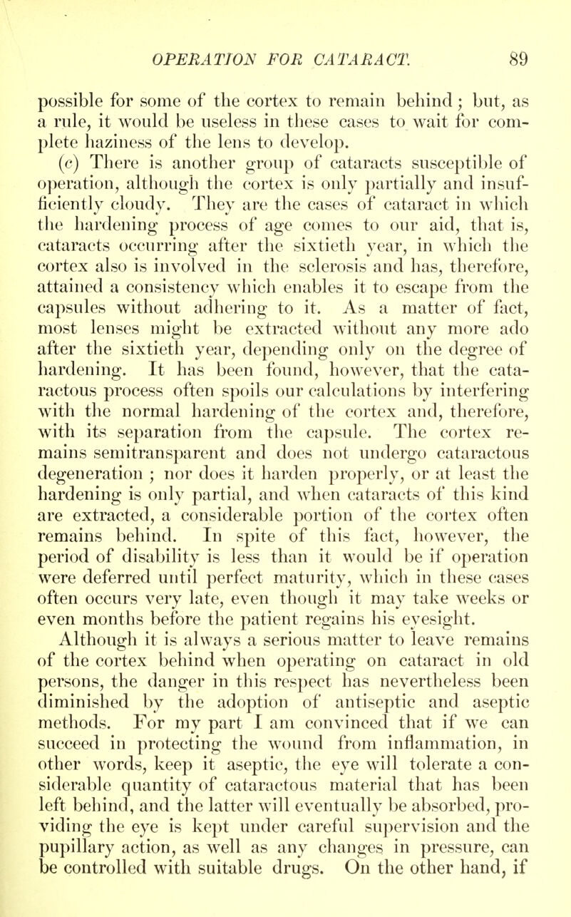 possible for some of the cortex to remain behind; but, as a rule, it would be useless in these cases to wait for com- plete haziness of the lens to develop. (c) There is another group of cataracts susceptible of operation, although the cortex is only partially and insuf- ficiently cloudy. They are the cases of cataract in which the hardening process of age comes to our aid, that is, cataracts occurring after the sixtieth year, in which the cortex also is involved in the sclerosis and has, therefore, attained a consistency which enables it to escape from the capsules without adhering to it. As a matter of fact, most lenses might be extracted without any more ado after the sixtieth year, depending only on the degree of hardening. It has been found, however, that the cata- ractous process often spoils our calculations by interfering with the normal hardening of the cortex and, therefore, with its separation from the capsule. The cortex re- mains semi transparent and does not undergo cataractous degeneration ; nor does it harden properly, or at least the hardening is only partial, and when cataracts of this kind are extracted, a considerable portion of the cortex often remains behind. In spite of this fact, however, the period of disability is less than it would be if operation were deferred until perfect maturity, which in these cases often occurs very late, even though it may take weeks or even months before the patient regains his eyesight. Although it is always a serious matter to leave remains of the cortex behind when operating on cataract in old persons, the danger in this respect has nevertheless been diminished by the adoption of antiseptic and aseptic methods. For my part I am convinced that if we can succeed in protecting the wound from inflammation, in other words, keep it aseptic, the eye will tolerate a con- siderable quantity of cataractous material that has been left behind, and the latter will eventually be absorbed, pro- viding the eye is kept under careful supervision and the pupillary action, as well as any changes in pressure, can be controlled with suitable drugs. On the other hand, if